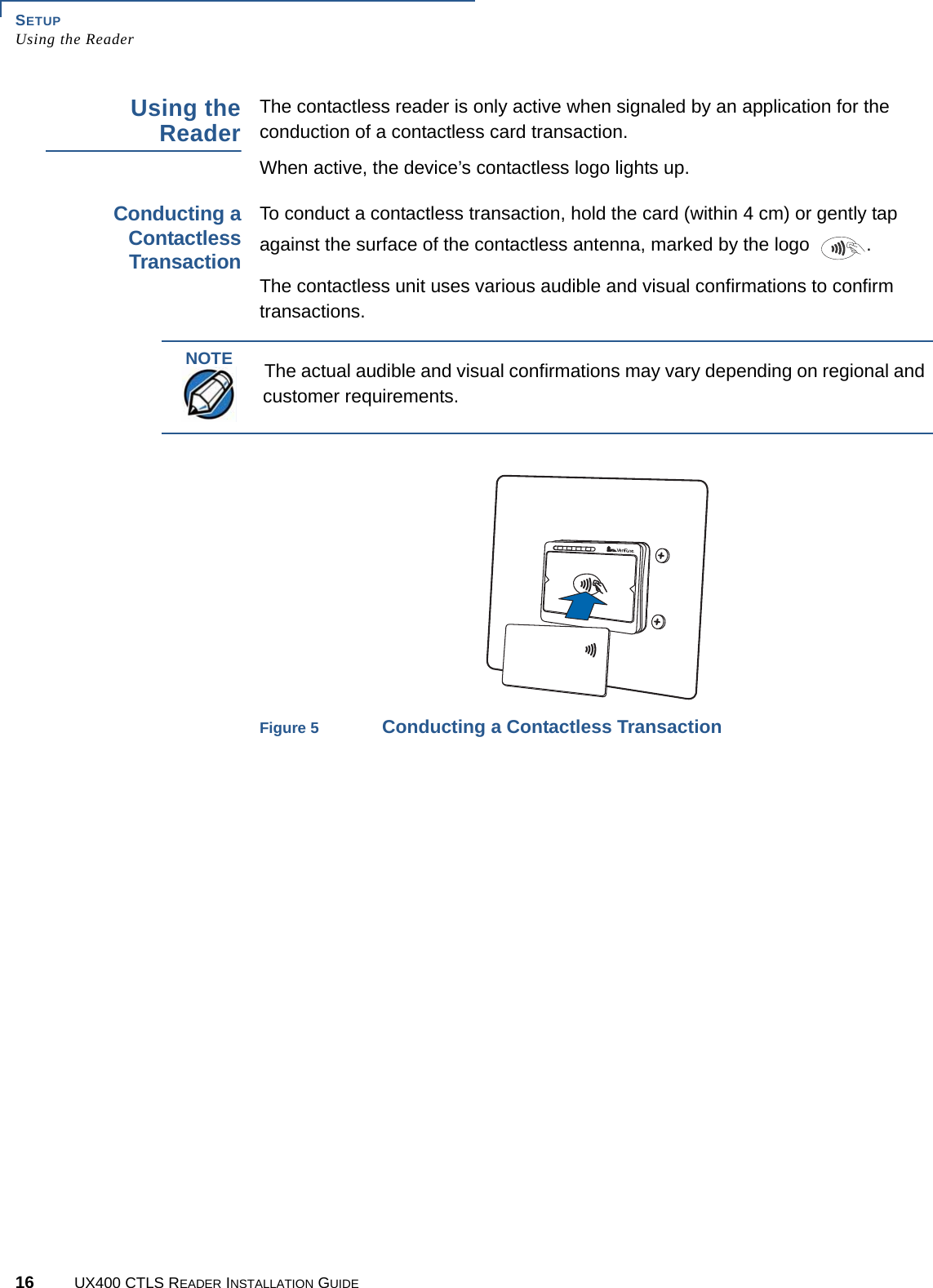SETUPUsing the Reader16 UX400 CTLS READER INSTALLATION GUIDEUsing theReaderThe contactless reader is only active when signaled by an application for the conduction of a contactless card transaction.When active, the device’s contactless logo lights up.Conducting aContactlessTransactionTo conduct a contactless transaction, hold the card (within 4 cm) or gently tap against the surface of the contactless antenna, marked by the logo  .The contactless unit uses various audible and visual confirmations to confirm transactions.Figure 5 Conducting a Contactless TransactionNOTEThe actual audible and visual confirmations may vary depending on regional and customer requirements.