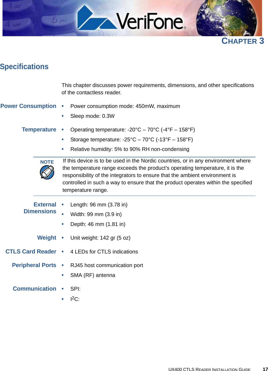 UX400 CTLS READER INSTALLATION GUIDE 17CHAPTER 3SpecificationsThis chapter discusses power requirements, dimensions, and other specifications of the contactless reader.Power Consumption•Power consumption mode: 450mW, maximum•Sleep mode: 0.3WTemperature•Operating temperature: -20°C – 70°C (-4°F – 158°F)•Storage temperature: -25°C – 70°C (-13°F – 158°F)•Relative humidity: 5% to 90% RH non-condensingExternalDimensions•Length: 96 mm (3.78 in)•Width: 99 mm (3.9 in)•Depth: 46 mm (1.81 in)Weight•Unit weight: 142 gr (5 oz)CTLS Card Reader•4 LEDs for CTLS indicationsPeripheral Ports•RJ45 host communication port•SMA (RF) antennaCommunication•SPI:•I2C:NOTEIf this device is to be used in the Nordic countries, or in any environment where the temperature range exceeds the product’s operating temperature, it is the responsibility of the integrators to ensure that the ambient environment is controlled in such a way to ensure that the product operates within the specified temperature range.