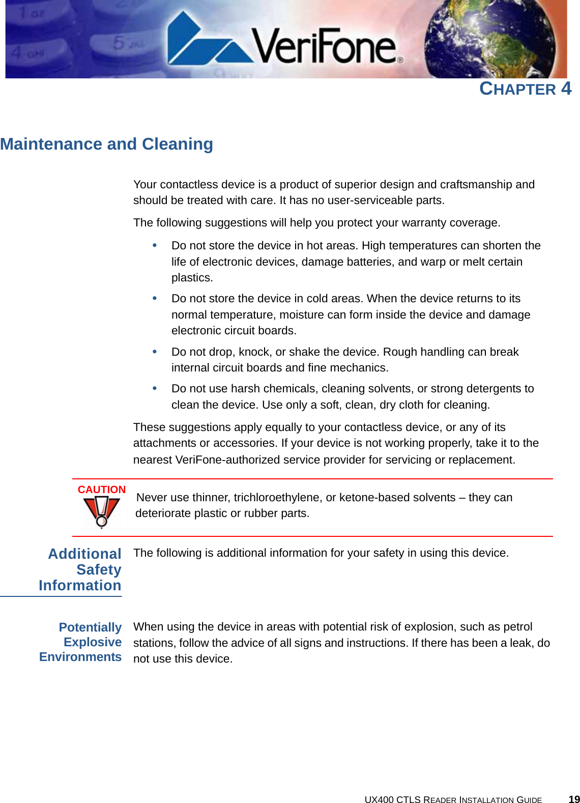 UX400 CTLS READER INSTALLATION GUIDE 19CHAPTER 4Maintenance and CleaningYour contactless device is a product of superior design and craftsmanship and should be treated with care. It has no user-serviceable parts. The following suggestions will help you protect your warranty coverage.•Do not store the device in hot areas. High temperatures can shorten the life of electronic devices, damage batteries, and warp or melt certain plastics.•Do not store the device in cold areas. When the device returns to its normal temperature, moisture can form inside the device and damage electronic circuit boards.•Do not drop, knock, or shake the device. Rough handling can break internal circuit boards and fine mechanics.•Do not use harsh chemicals, cleaning solvents, or strong detergents to clean the device. Use only a soft, clean, dry cloth for cleaning. These suggestions apply equally to your contactless device, or any of its attachments or accessories. If your device is not working properly, take it to the nearest VeriFone-authorized service provider for servicing or replacement.AdditionalSafetyInformationThe following is additional information for your safety in using this device.PotentiallyExplosiveEnvironmentsWhen using the device in areas with potential risk of explosion, such as petrol stations, follow the advice of all signs and instructions. If there has been a leak, do not use this device.CAUTIONNever use thinner, trichloroethylene, or ketone-based solvents – they can deteriorate plastic or rubber parts.