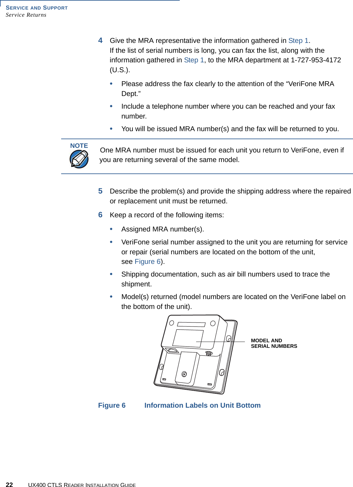 SERVICE AND SUPPORTService Returns22 UX400 CTLS READER INSTALLATION GUIDE4Give the MRA representative the information gathered in Step 1.If the list of serial numbers is long, you can fax the list, along with the information gathered in Step 1, to the MRA department at 1-727-953-4172 (U.S.).•Please address the fax clearly to the attention of the “VeriFone MRA Dept.”•Include a telephone number where you can be reached and your fax number.•You will be issued MRA number(s) and the fax will be returned to you.5Describe the problem(s) and provide the shipping address where the repaired or replacement unit must be returned.6Keep a record of the following items:•Assigned MRA number(s).•VeriFone serial number assigned to the unit you are returning for service or repair (serial numbers are located on the bottom of the unit, see Figure 6).•Shipping documentation, such as air bill numbers used to trace the shipment.•Model(s) returned (model numbers are located on the VeriFone label on the bottom of the unit). Figure 6 Information Labels on Unit BottomNOTEOne MRA number must be issued for each unit you return to VeriFone, even if you are returning several of the same model.MODEL ANDSERIAL NUMBERS