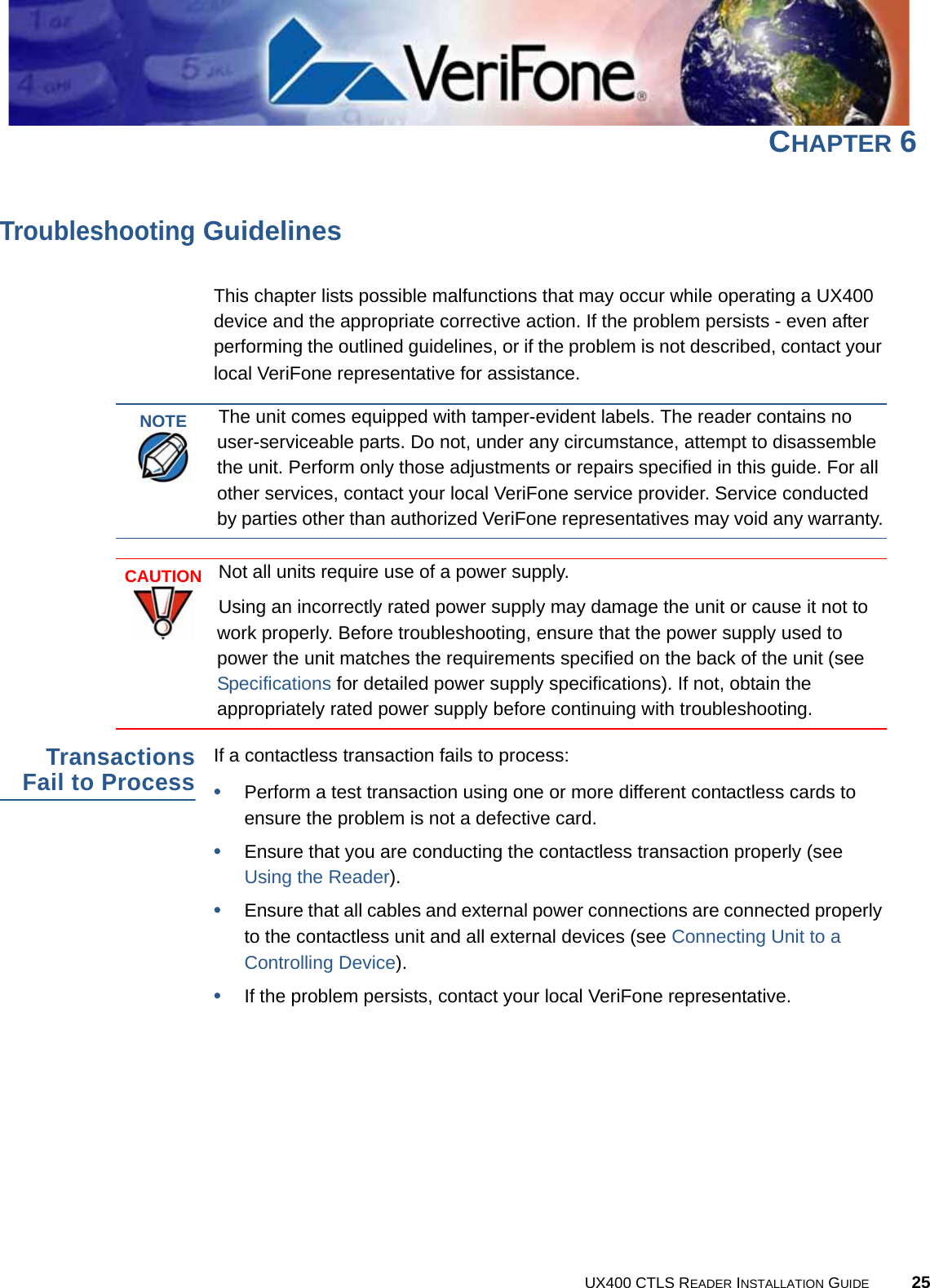 UX400 CTLS READER INSTALLATION GUIDE 25CHAPTER 6Troubleshooting GuidelinesThis chapter lists possible malfunctions that may occur while operating a UX400 device and the appropriate corrective action. If the problem persists - even after performing the outlined guidelines, or if the problem is not described, contact your local VeriFone representative for assistance.TransactionsFail to ProcessIf a contactless transaction fails to process:•Perform a test transaction using one or more different contactless cards to ensure the problem is not a defective card.•Ensure that you are conducting the contactless transaction properly (see Using the Reader).•Ensure that all cables and external power connections are connected properly to the contactless unit and all external devices (see Connecting Unit to a Controlling Device).•If the problem persists, contact your local VeriFone representative.NOTEThe unit comes equipped with tamper-evident labels. The reader contains no user-serviceable parts. Do not, under any circumstance, attempt to disassemble the unit. Perform only those adjustments or repairs specified in this guide. For all other services, contact your local VeriFone service provider. Service conducted by parties other than authorized VeriFone representatives may void any warranty.CAUTIONNot all units require use of a power supply.Using an incorrectly rated power supply may damage the unit or cause it not to work properly. Before troubleshooting, ensure that the power supply used to power the unit matches the requirements specified on the back of the unit (see Specifications for detailed power supply specifications). If not, obtain the appropriately rated power supply before continuing with troubleshooting.