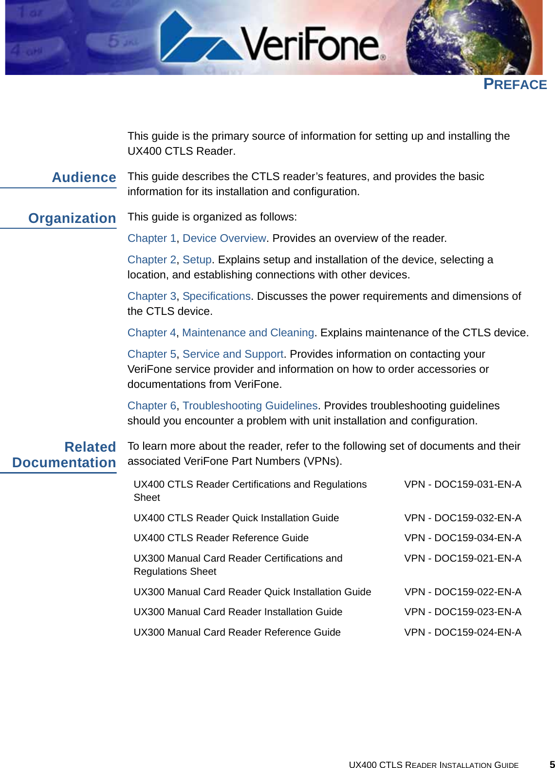 UX400 CTLS READER INSTALLATION GUIDE 5PREFACEThis guide is the primary source of information for setting up and installing the UX400 CTLS Reader.AudienceThis guide describes the CTLS reader’s features, and provides the basic information for its installation and configuration.OrganizationThis guide is organized as follows:Chapter 1, Device Overview. Provides an overview of the reader.Chapter 2, Setup. Explains setup and installation of the device, selecting a location, and establishing connections with other devices.Chapter 3, Specifications. Discusses the power requirements and dimensions of the CTLS device.Chapter 4, Maintenance and Cleaning. Explains maintenance of the CTLS device.Chapter 5, Service and Support. Provides information on contacting your VeriFone service provider and information on how to order accessories or documentations from VeriFone.Chapter 6, Troubleshooting Guidelines. Provides troubleshooting guidelines should you encounter a problem with unit installation and configuration.RelatedDocumentationTo learn more about the reader, refer to the following set of documents and their associated VeriFone Part Numbers (VPNs).UX400 CTLS Reader Certifications and Regulations SheetVPN - DOC159-031-EN-AUX400 CTLS Reader Quick Installation Guide VPN - DOC159-032-EN-AUX400 CTLS Reader Reference Guide VPN - DOC159-034-EN-AUX300 Manual Card Reader Certifications and Regulations SheetVPN - DOC159-021-EN-AUX300 Manual Card Reader Quick Installation Guide VPN - DOC159-022-EN-AUX300 Manual Card Reader Installation Guide VPN - DOC159-023-EN-AUX300 Manual Card Reader Reference Guide VPN - DOC159-024-EN-A