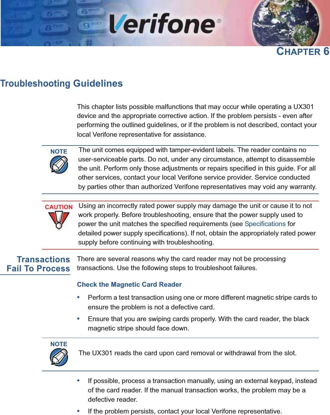 UX301 INSTALLATION GUIDE 35CHAPTER 6Troubleshooting GuidelinesThis chapter lists possible malfunctions that may occur while operating a UX301 device and the appropriate corrective action. If the problem persists - even after performing the outlined guidelines, or if the problem is not described, contact your local Verifone representative for assistance.TransactionsFail To ProcessThere are several reasons why the card reader may not be processing transactions. Use the following steps to troubleshoot failures.Check the Magnetic Card Reader•Perform a test transaction using one or more different magnetic stripe cards to ensure the problem is not a defective card.•Ensure that you are swiping cards properly. With the card reader, the black magnetic stripe should face down.•If possible, process a transaction manually, using an external keypad, instead of the card reader. If the manual transaction works, the problem may be a defective reader.•If the problem persists, contact your local Verifone representative.NOTEThe unit comes equipped with tamper-evident labels. The reader contains no user-serviceable parts. Do not, under any circumstance, attempt to disassemble the unit. Perform only those adjustments or repairs specified in this guide. For all other services, contact your local Verifone service provider. Service conducted by parties other than authorized Verifone representatives may void any warranty.CAUTIONUsing an incorrectly rated power supply may damage the unit or cause it to not work properly. Before troubleshooting, ensure that the power supply used to power the unit matches the specified requirements (see Specifications for detailed power supply specifications). If not, obtain the appropriately rated power supply before continuing with troubleshooting.NOTEThe UX301 reads the card upon card removal or withdrawal from the slot.