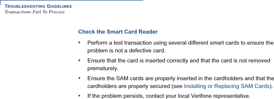 TROUBLESHOOTING GUIDELINESTransactions Fail To Process36 UX301 INSTALLATION GUIDECheck the Smart Card Reader•Perform a test transaction using several different smart cards to ensure the problem is not a defective card.•Ensure that the card is inserted correctly and that the card is not removed prematurely.•Ensure the SAM cards are properly inserted in the cardholders and that the cardholders are properly secured (see Installing or Replacing SAM Cards).•If the problem persists, contact your local Verifone representative.