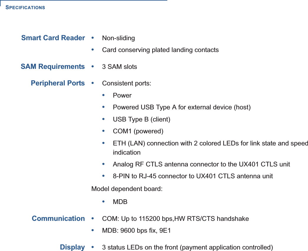 SPECIFICATIONS28 UX301 INSTALLATION GUIDESmart Card Reader•Non-sliding•Card conserving plated landing contactsSAM Requirements•3 SAM slotsPeripheral Ports•Consistent ports:•Power•Powered USB Type A for external device (host)•USB Type B (client)•COM1 (powered)•ETH (LAN) connection with 2 colored LEDs for link state and speed indication•Analog RF CTLS antenna connector to the UX401 CTLS unit•8-PIN to RJ-45 connector to UX401 CTLS antenna unitModel dependent board:•MDBCommunication•COM: Up to 115200 bps,HW RTS/CTS handshake•MDB: 9600 bps fix, 9E1Display•3 status LEDs on the front (payment application controlled)