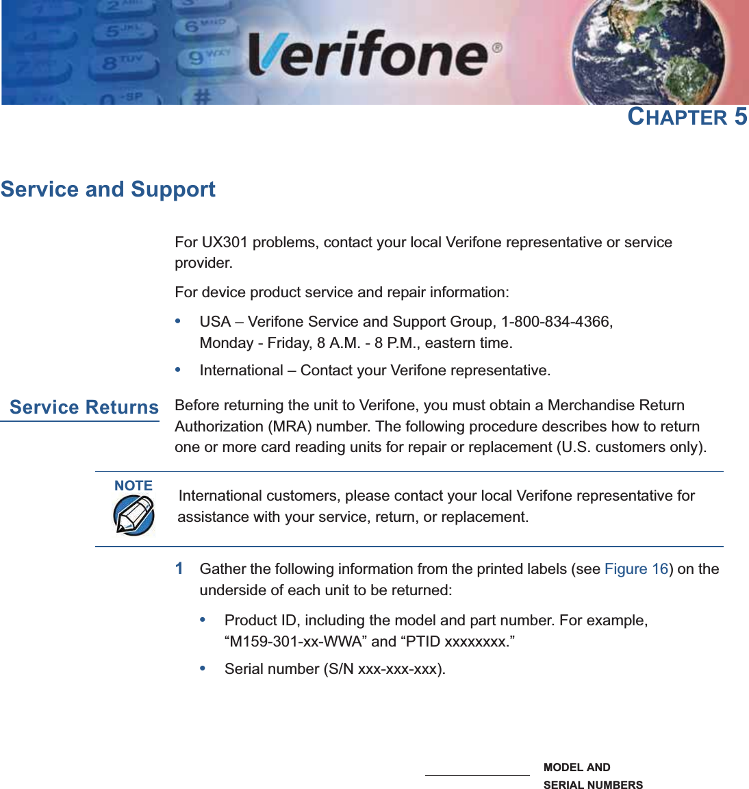 UX301 INSTALLATION GUIDE 31CHAPTER 5Service and SupportFor UX301 problems, contact your local Verifone representative or service provider.For device product service and repair information:•USA – Verifone Service and Support Group, 1-800-834-4366, Monday - Friday, 8 A.M. - 8 P.M., eastern time.•International – Contact your Verifone representative.Service ReturnsBefore returning the unit to Verifone, you must obtain a Merchandise Return Authorization (MRA) number. The following procedure describes how to return one or more card reading units for repair or replacement (U.S. customers only).1Gather the following information from the printed labels (see Figure 16) on the underside of each unit to be returned:•Product ID, including the model and part number. For example,“M159-301-xx-WWA” and “PTID xxxxxxxx.”•Serial number (S/N xxx-xxx-xxx).Figure 16 Information Labels on Unit Top2Within the United States, call Verifone toll-free at 1-800-834-4366.NOTEInternational customers, please contact your local Verifone representative for assistance with your service, return, or replacement.58)MAGE0LACEHOLDERSERIAL NUMBERSMODEL AND