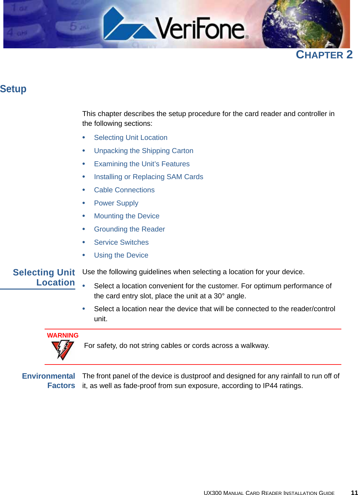 UX300 MANUAL CARD READER INSTALLATION GUIDE 11CHAPTER 2SetupThis chapter describes the setup procedure for the card reader and controller in the following sections:•Selecting Unit Location•Unpacking the Shipping Carton•Examining the Unit’s Features•Installing or Replacing SAM Cards•Cable Connections•Power Supply•Mounting the Device•Grounding the Reader•Service Switches•Using the DeviceSelecting UnitLocationUse the following guidelines when selecting a location for your device.•Select a location convenient for the customer. For optimum performance of the card entry slot, place the unit at a 30° angle.•Select a location near the device that will be connected to the reader/control unit.EnvironmentalFactorsThe front panel of the device is dustproof and designed for any rainfall to run off of it, as well as fade-proof from sun exposure, according to IP44 ratings.WARNINGFor safety, do not string cables or cords across a walkway.