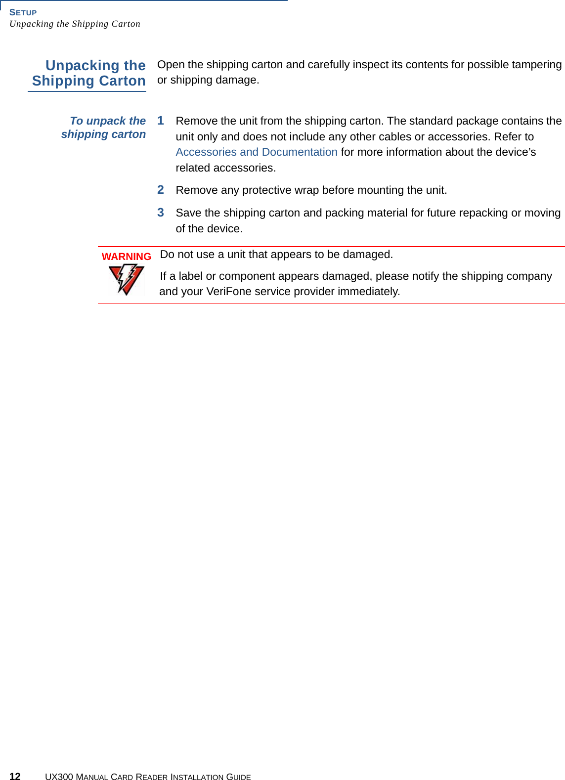 SETUPUnpacking the Shipping Carton12 UX300 MANUAL CARD READER INSTALLATION GUIDEUnpacking theShipping CartonOpen the shipping carton and carefully inspect its contents for possible tampering or shipping damage.To unpack theshipping carton 1Remove the unit from the shipping carton. The standard package contains the unit only and does not include any other cables or accessories. Refer to Accessories and Documentation for more information about the device’s related accessories.2Remove any protective wrap before mounting the unit.3Save the shipping carton and packing material for future repacking or moving of the device.WARNINGDo not use a unit that appears to be damaged.If a label or component appears damaged, please notify the shipping company and your VeriFone service provider immediately.