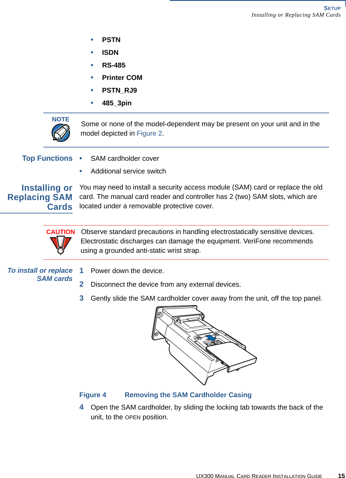 SETUPInstalling or Replacing SAM CardsUX300 MANUAL CARD READER INSTALLATION GUIDE 15•PSTN•ISDN•RS-485•Printer COM•PSTN_RJ9•485_3pinTop Functions•SAM cardholder cover•Additional service switchInstalling orReplacing SAMCardsYou may need to install a security access module (SAM) card or replace the old card. The manual card reader and controller has 2 (two) SAM slots, which are located under a removable protective cover.To install or replaceSAM cards 1Power down the device.2Disconnect the device from any external devices.3Gently slide the SAM cardholder cover away from the unit, off the top panel.Figure 4 Removing the SAM Cardholder Casing4Open the SAM cardholder, by sliding the locking tab towards the back of the unit, to the OPEN position.NOTESome or none of the model-dependent may be present on your unit and in the model depicted in Figure 2.CAUTIONObserve standard precautions in handling electrostatically sensitive devices. Electrostatic discharges can damage the equipment. VeriFone recommends using a grounded anti-static wrist strap.