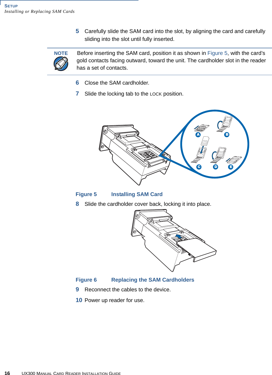 SETUPInstalling or Replacing SAM Cards16 UX300 MANUAL CARD READER INSTALLATION GUIDE5Carefully slide the SAM card into the slot, by aligning the card and carefully sliding into the slot until fully inserted.6Close the SAM cardholder.7Slide the locking tab to the LOCK position.Figure 5 Installing SAM Card8Slide the cardholder cover back, locking it into place.Figure 6 Replacing the SAM Cardholders9Reconnect the cables to the device.10 Power up reader for use.NOTEBefore inserting the SAM card, position it as shown in Figure 5, with the card’s gold contacts facing outward, toward the unit. The cardholder slot in the reader has a set of contacts.EDCBA