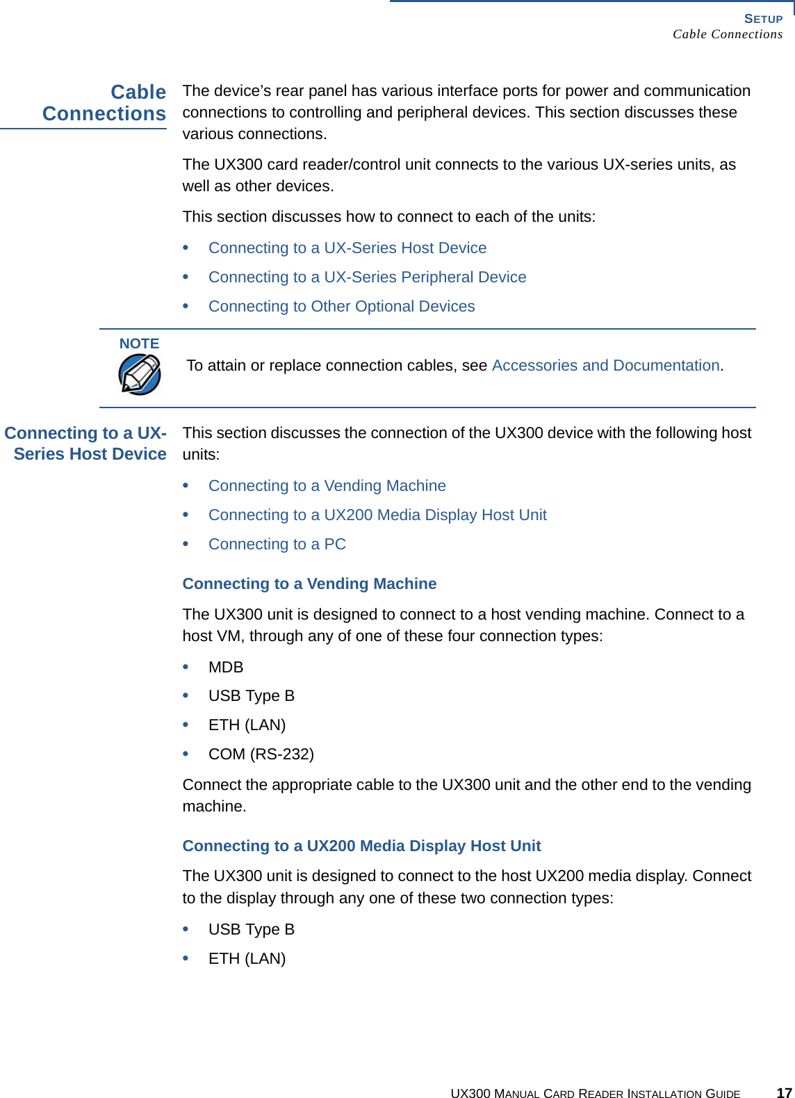 SETUPCable ConnectionsUX300 MANUAL CARD READER INSTALLATION GUIDE 17CableConnectionsThe device’s rear panel has various interface ports for power and communication connections to controlling and peripheral devices. This section discusses these various connections.The UX300 card reader/control unit connects to the various UX-series units, as well as other devices.This section discusses how to connect to each of the units:•Connecting to a UX-Series Host Device•Connecting to a UX-Series Peripheral Device•Connecting to Other Optional DevicesConnecting to a UX-Series Host DeviceThis section discusses the connection of the UX300 device with the following host units:•Connecting to a Vending Machine•Connecting to a UX200 Media Display Host Unit•Connecting to a PCConnecting to a Vending MachineThe UX300 unit is designed to connect to a host vending machine. Connect to a host VM, through any of one of these four connection types:•MDB•USB Type B•ETH (LAN)•COM (RS-232)Connect the appropriate cable to the UX300 unit and the other end to the vending machine.Connecting to a UX200 Media Display Host UnitThe UX300 unit is designed to connect to the host UX200 media display. Connect to the display through any one of these two connection types:•USB Type B•ETH (LAN)NOTETo attain or replace connection cables, see Accessories and Documentation.