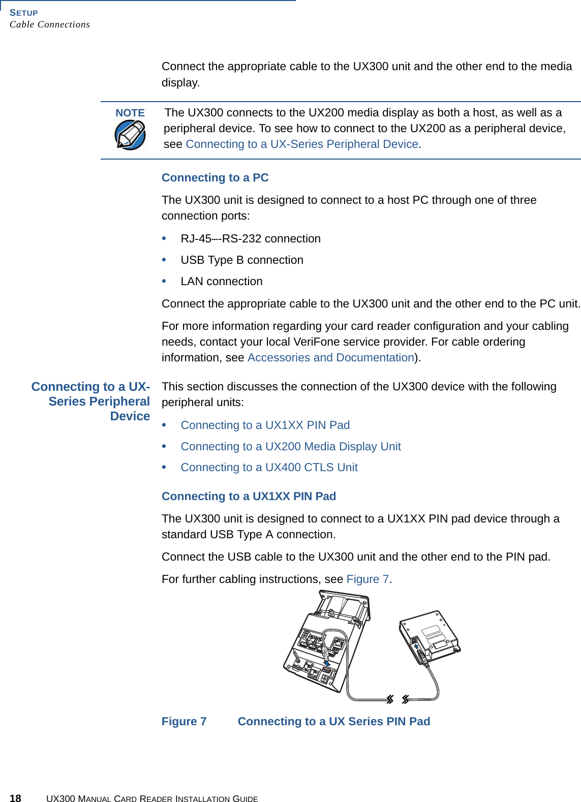 SETUPCable Connections18 UX300 MANUAL CARD READER INSTALLATION GUIDEConnect the appropriate cable to the UX300 unit and the other end to the media display.Connecting to a PCThe UX300 unit is designed to connect to a host PC through one of three connection ports:•RJ-45–-RS-232 connection•USB Type B connection•LAN connectionConnect the appropriate cable to the UX300 unit and the other end to the PC unit.For more information regarding your card reader configuration and your cabling needs, contact your local VeriFone service provider. For cable ordering information, see Accessories and Documentation).Connecting to a UX-Series PeripheralDeviceThis section discusses the connection of the UX300 device with the following peripheral units:•Connecting to a UX1XX PIN Pad•Connecting to a UX200 Media Display Unit•Connecting to a UX400 CTLS UnitConnecting to a UX1XX PIN PadThe UX300 unit is designed to connect to a UX1XX PIN pad device through a standard USB Type A connection.Connect the USB cable to the UX300 unit and the other end to the PIN pad.For further cabling instructions, see Figure 7.Figure 7 Connecting to a UX Series PIN PadNOTEThe UX300 connects to the UX200 media display as both a host, as well as a peripheral device. To see how to connect to the UX200 as a peripheral device, see Connecting to a UX-Series Peripheral Device.