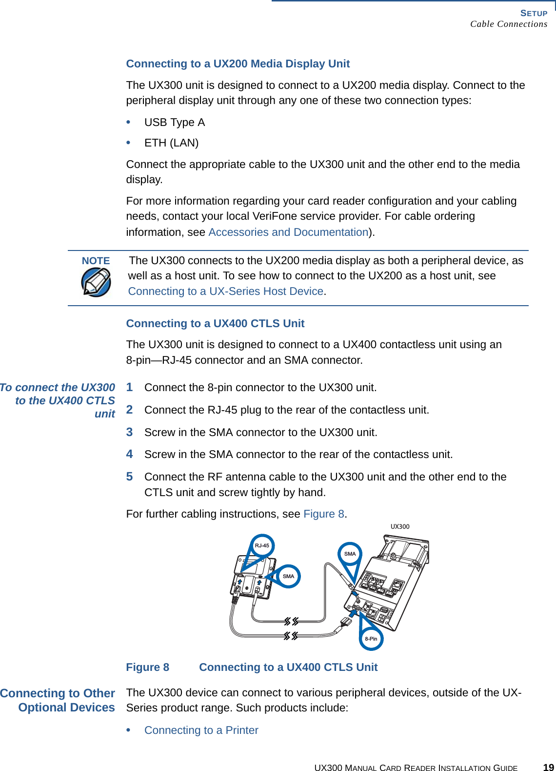 SETUPCable ConnectionsUX300 MANUAL CARD READER INSTALLATION GUIDE 19Connecting to a UX200 Media Display UnitThe UX300 unit is designed to connect to a UX200 media display. Connect to the peripheral display unit through any one of these two connection types:•USB Type A•ETH (LAN)Connect the appropriate cable to the UX300 unit and the other end to the media display.For more information regarding your card reader configuration and your cabling needs, contact your local VeriFone service provider. For cable ordering information, see Accessories and Documentation). Connecting to a UX400 CTLS UnitThe UX300 unit is designed to connect to a UX400 contactless unit using an8-pin—RJ-45 connector and an SMA connector.To connect the UX300to the UX400 CTLSunit1Connect the 8-pin connector to the UX300 unit.2Connect the RJ-45 plug to the rear of the contactless unit.3Screw in the SMA connector to the UX300 unit.4Screw in the SMA connector to the rear of the contactless unit.5Connect the RF antenna cable to the UX300 unit and the other end to the CTLS unit and screw tightly by hand.For further cabling instructions, see Figure 8.Figure 8 Connecting to a UX400 CTLS UnitConnecting to OtherOptional DevicesThe UX300 device can connect to various peripheral devices, outside of the UX-Series product range. Such products include:•Connecting to a PrinterNOTEThe UX300 connects to the UX200 media display as both a peripheral device, as well as a host unit. To see how to connect to the UX200 as a host unit, see Connecting to a UX-Series Host Device.RJ-45SMASMAUX3008-Pin
