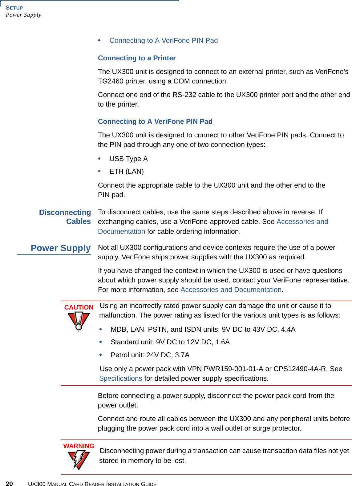 SETUPPower Supply20 UX300 MANUAL CARD READER INSTALLATION GUIDE•Connecting to A VeriFone PIN PadConnecting to a PrinterThe UX300 unit is designed to connect to an external printer, such as VeriFone’s TG2460 printer, using a COM connection.Connect one end of the RS-232 cable to the UX300 printer port and the other end to the printer.Connecting to A VeriFone PIN PadThe UX300 unit is designed to connect to other VeriFone PIN pads. Connect to the PIN pad through any one of two connection types:•USB Type A•ETH (LAN)Connect the appropriate cable to the UX300 unit and the other end to the PIN pad.DisconnectingCablesTo disconnect cables, use the same steps described above in reverse. If exchanging cables, use a VeriFone-approved cable. See Accessories and Documentation for cable ordering information.Power SupplyNot all UX300 configurations and device contexts require the use of a power supply. VeriFone ships power supplies with the UX300 as required.If you have changed the context in which the UX300 is used or have questions about which power supply should be used, contact your VeriFone representative. For more information, see Accessories and Documentation.Before connecting a power supply, disconnect the power pack cord from the power outlet.Connect and route all cables between the UX300 and any peripheral units before plugging the power pack cord into a wall outlet or surge protector.CAUTIONUsing an incorrectly rated power supply can damage the unit or cause it to malfunction. The power rating as listed for the various unit types is as follows:•MDB, LAN, PSTN, and ISDN units: 9V DC to 43V DC, 4.4A•Standard unit: 9V DC to 12V DC, 1.6A•Petrol unit: 24V DC, 3.7AUse only a power pack with VPN PWR159-001-01-A or CPS12490-4A-R. See Specifications for detailed power supply specifications.WARNINGDisconnecting power during a transaction can cause transaction data files not yet stored in memory to be lost.