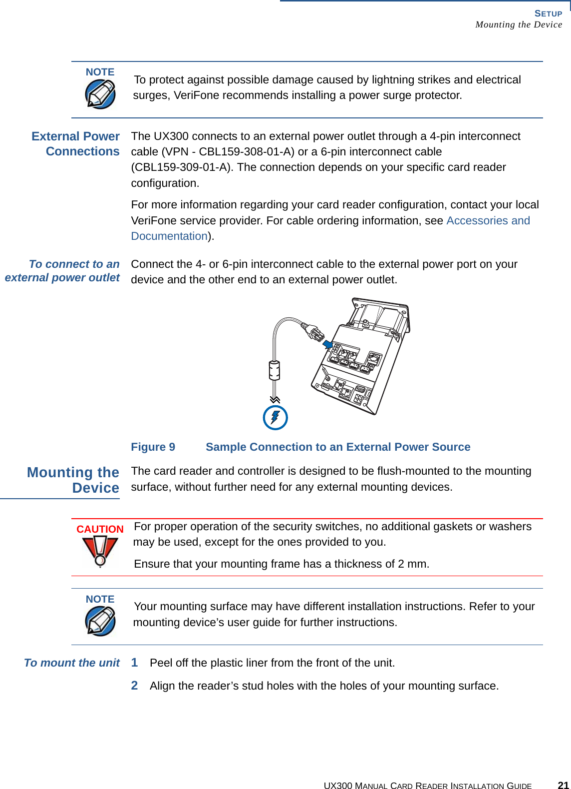 SETUPMounting the DeviceUX300 MANUAL CARD READER INSTALLATION GUIDE 21External PowerConnectionsThe UX300 connects to an external power outlet through a 4-pin interconnect cable (VPN - CBL159-308-01-A) or a 6-pin interconnect cable(CBL159-309-01-A). The connection depends on your specific card reader configuration.For more information regarding your card reader configuration, contact your local VeriFone service provider. For cable ordering information, see Accessories and Documentation).To connect to anexternal power outlet Connect the 4- or 6-pin interconnect cable to the external power port on your device and the other end to an external power outlet.Figure 9 Sample Connection to an External Power SourceMounting theDeviceThe card reader and controller is designed to be flush-mounted to the mounting surface, without further need for any external mounting devices.To mount the unit 1Peel off the plastic liner from the front of the unit. 2Align the reader’s stud holes with the holes of your mounting surface.NOTETo protect against possible damage caused by lightning strikes and electrical surges, VeriFone recommends installing a power surge protector.CAUTIONFor proper operation of the security switches, no additional gaskets or washers may be used, except for the ones provided to you.Ensure that your mounting frame has a thickness of 2 mm.NOTEYour mounting surface may have different installation instructions. Refer to your mounting device’s user guide for further instructions.