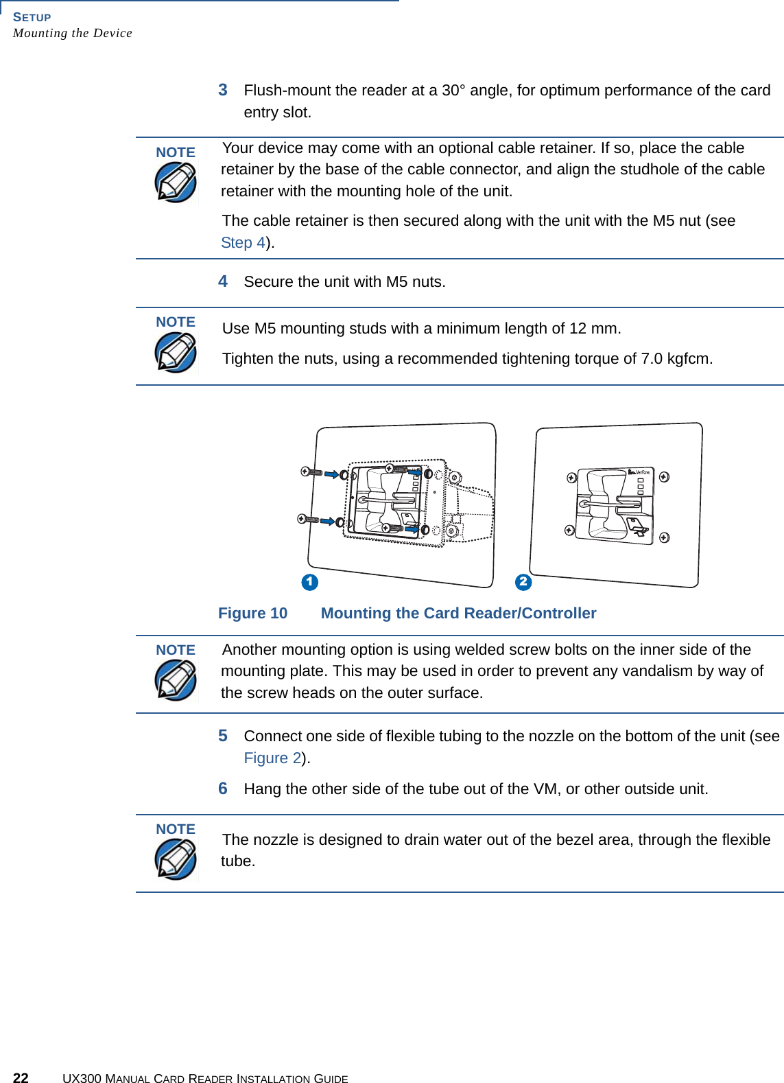 SETUPMounting the Device22 UX300 MANUAL CARD READER INSTALLATION GUIDE3Flush-mount the reader at a 30° angle, for optimum performance of the card entry slot.4Secure the unit with M5 nuts.Figure 10 Mounting the Card Reader/Controller5Connect one side of flexible tubing to the nozzle on the bottom of the unit (see Figure 2).6Hang the other side of the tube out of the VM, or other outside unit.NOTEYour device may come with an optional cable retainer. If so, place the cable retainer by the base of the cable connector, and align the studhole of the cable retainer with the mounting hole of the unit.The cable retainer is then secured along with the unit with the M5 nut (see Step 4).NOTEUse M5 mounting studs with a minimum length of 12 mm.Tighten the nuts, using a recommended tightening torque of 7.0 kgfcm.1 2NOTEAnother mounting option is using welded screw bolts on the inner side of the mounting plate. This may be used in order to prevent any vandalism by way of the screw heads on the outer surface.NOTEThe nozzle is designed to drain water out of the bezel area, through the flexible tube.