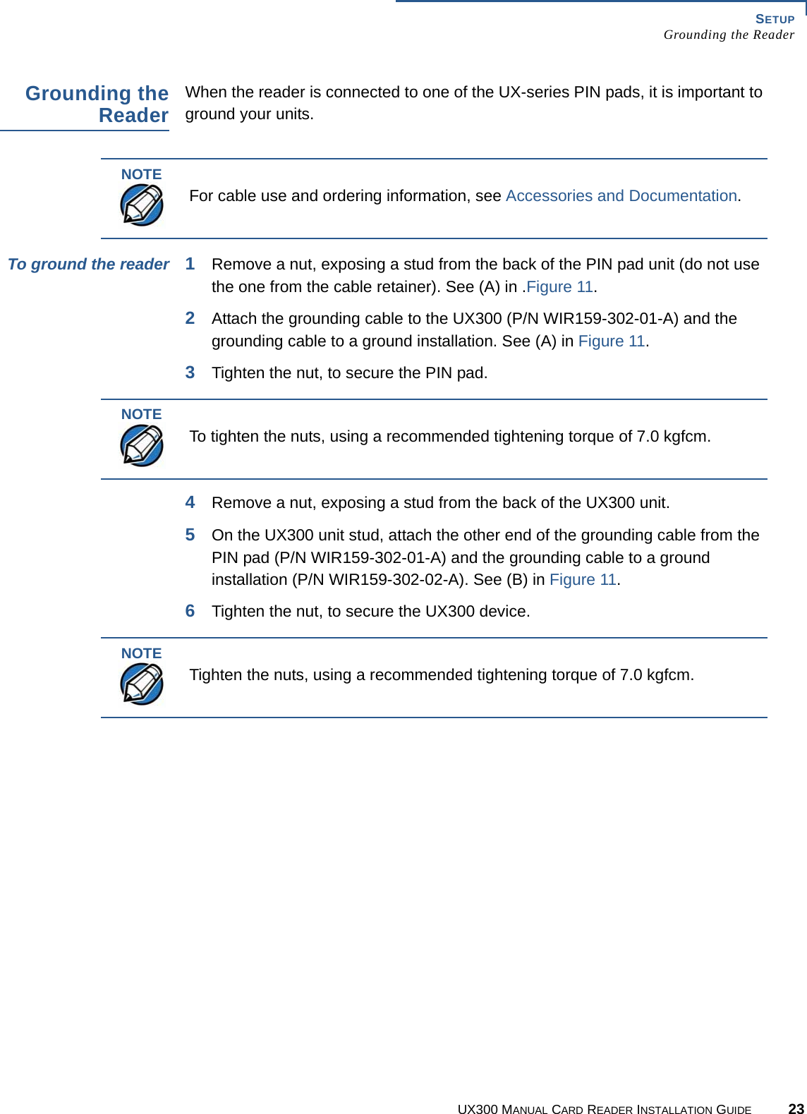 SETUPGrounding the ReaderUX300 MANUAL CARD READER INSTALLATION GUIDE 23Grounding theReaderWhen the reader is connected to one of the UX-series PIN pads, it is important to ground your units.To ground the reader 1Remove a nut, exposing a stud from the back of the PIN pad unit (do not use the one from the cable retainer). See (A) in .Figure 11.2Attach the grounding cable to the UX300 (P/N WIR159-302-01-A) and the grounding cable to a ground installation. See (A) in Figure 11.3Tighten the nut, to secure the PIN pad.4Remove a nut, exposing a stud from the back of the UX300 unit.5On the UX300 unit stud, attach the other end of the grounding cable from the PIN pad (P/N WIR159-302-01-A) and the grounding cable to a ground installation (P/N WIR159-302-02-A). See (B) in Figure 11.6Tighten the nut, to secure the UX300 device.NOTEFor cable use and ordering information, see Accessories and Documentation.NOTETo tighten the nuts, using a recommended tightening torque of 7.0 kgfcm.NOTETighten the nuts, using a recommended tightening torque of 7.0 kgfcm.