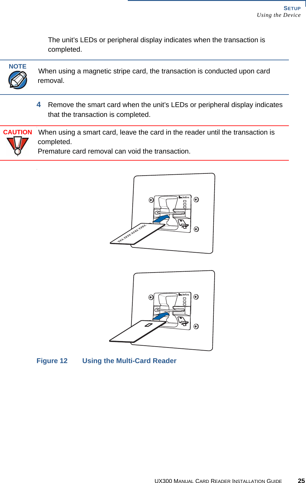 SETUPUsing the DeviceUX300 MANUAL CARD READER INSTALLATION GUIDE 25The unit’s LEDs or peripheral display indicates when the transaction is completed.4Remove the smart card when the unit’s LEDs or peripheral display indicates that the transaction is completed...Figure 12 Using the Multi-Card ReaderNOTEWhen using a magnetic stripe card, the transaction is conducted upon card removal.CAUTIONWhen using a smart card, leave the card in the reader until the transaction is completed.Premature card removal can void the transaction.