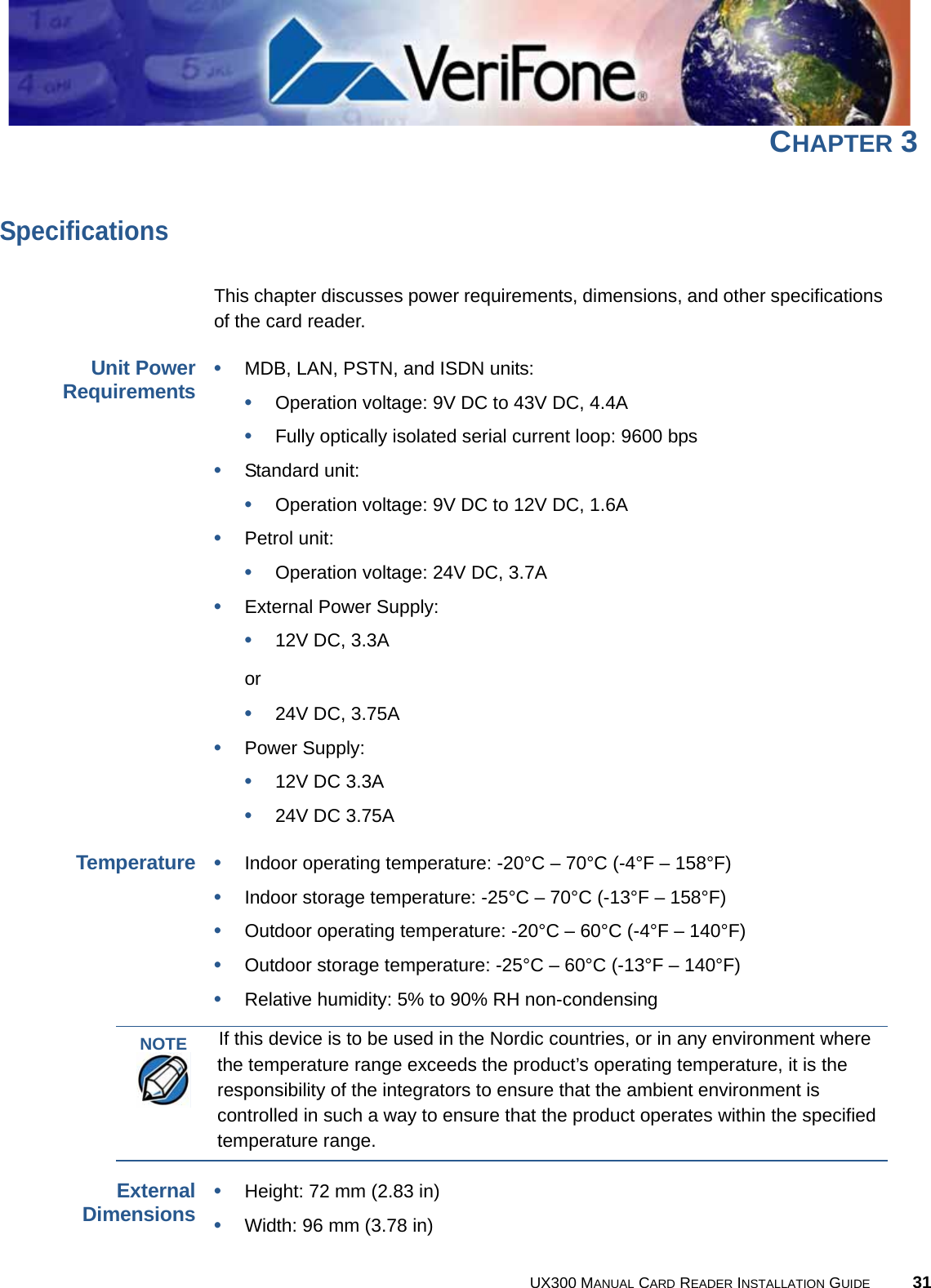 UX300 MANUAL CARD READER INSTALLATION GUIDE 31CHAPTER 3SpecificationsThis chapter discusses power requirements, dimensions, and other specifications of the card reader.Unit PowerRequirements•MDB, LAN, PSTN, and ISDN units:•Operation voltage: 9V DC to 43V DC, 4.4A•Fully optically isolated serial current loop: 9600 bps•Standard unit:•Operation voltage: 9V DC to 12V DC, 1.6A•Petrol unit:•Operation voltage: 24V DC, 3.7A•External Power Supply:•12V DC, 3.3A or •24V DC, 3.75A•Power Supply:•12V DC 3.3A•24V DC 3.75ATemperature•Indoor operating temperature: -20°C – 70°C (-4°F – 158°F)•Indoor storage temperature: -25°C – 70°C (-13°F – 158°F)•Outdoor operating temperature: -20°C – 60°C (-4°F – 140°F)•Outdoor storage temperature: -25°C – 60°C (-13°F – 140°F)•Relative humidity: 5% to 90% RH non-condensingExternalDimensions•Height: 72 mm (2.83 in)•Width: 96 mm (3.78 in)NOTEIf this device is to be used in the Nordic countries, or in any environment where the temperature range exceeds the product’s operating temperature, it is the responsibility of the integrators to ensure that the ambient environment is controlled in such a way to ensure that the product operates within the specified temperature range.