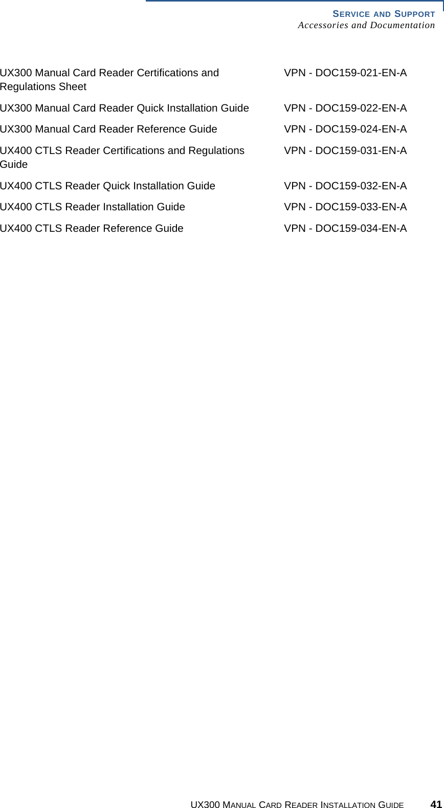 SERVICE AND SUPPORTAccessories and DocumentationUX300 MANUAL CARD READER INSTALLATION GUIDE 41UX300 Manual Card Reader Certifications and Regulations SheetVPN - DOC159-021-EN-AUX300 Manual Card Reader Quick Installation Guide VPN - DOC159-022-EN-AUX300 Manual Card Reader Reference Guide VPN - DOC159-024-EN-AUX400 CTLS Reader Certifications and Regulations GuideVPN - DOC159-031-EN-AUX400 CTLS Reader Quick Installation Guide VPN - DOC159-032-EN-AUX400 CTLS Reader Installation Guide VPN - DOC159-033-EN-AUX400 CTLS Reader Reference Guide VPN - DOC159-034-EN-A