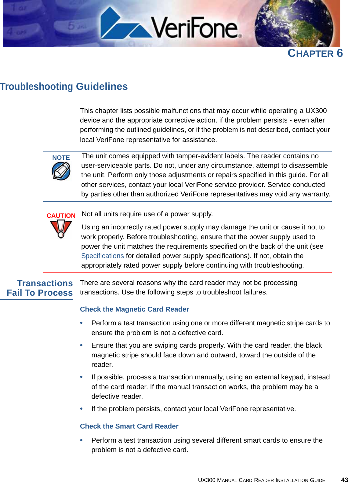 UX300 MANUAL CARD READER INSTALLATION GUIDE 43CHAPTER 6Troubleshooting GuidelinesThis chapter lists possible malfunctions that may occur while operating a UX300 device and the appropriate corrective action. if the problem persists - even after performing the outlined guidelines, or if the problem is not described, contact your local VeriFone representative for assistance.TransactionsFail To ProcessThere are several reasons why the card reader may not be processing transactions. Use the following steps to troubleshoot failures.Check the Magnetic Card Reader•Perform a test transaction using one or more different magnetic stripe cards to ensure the problem is not a defective card.•Ensure that you are swiping cards properly. With the card reader, the black magnetic stripe should face down and outward, toward the outside of the reader.•If possible, process a transaction manually, using an external keypad, instead of the card reader. If the manual transaction works, the problem may be a defective reader.•If the problem persists, contact your local VeriFone representative.Check the Smart Card Reader•Perform a test transaction using several different smart cards to ensure the problem is not a defective card.NOTEThe unit comes equipped with tamper-evident labels. The reader contains no user-serviceable parts. Do not, under any circumstance, attempt to disassemble the unit. Perform only those adjustments or repairs specified in this guide. For all other services, contact your local VeriFone service provider. Service conducted by parties other than authorized VeriFone representatives may void any warranty.CAUTIONNot all units require use of a power supply.Using an incorrectly rated power supply may damage the unit or cause it not to work properly. Before troubleshooting, ensure that the power supply used to power the unit matches the requirements specified on the back of the unit (see Specifications for detailed power supply specifications). If not, obtain the appropriately rated power supply before continuing with troubleshooting.