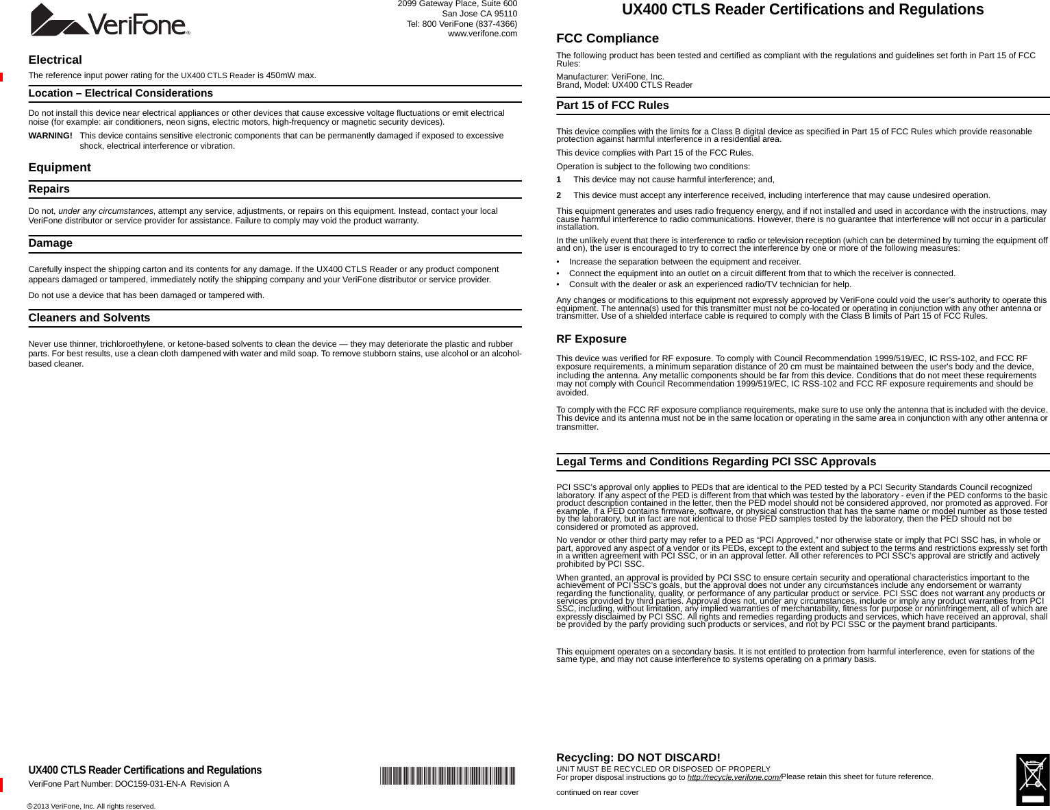 *DOC159-031-EN-A*c 2013 VeriFone, Inc. All rights reserved. 2099 Gateway Place, Suite 600San Jose CA 95110Tel: 800 VeriFone (837-4366)www.verifone.comUX400 CTLS Reader Certifications and RegulationsVeriFone Part Number: DOC159-031-EN-A Revision AElectricalThe reference input power rating for the UX400 CTLS Reader is 450mW max.Location – Electrical ConsiderationsDo not install this device near electrical appliances or other devices that cause excessive voltage fluctuations or emit electrical noise (for example: air conditioners, neon signs, electric motors, high-frequency or magnetic security devices).WARNING! This device contains sensitive electronic components that can be permanently damaged if exposed to excessive shock, electrical interference or vibration.EquipmentRepairsDo not, under any circumstances, attempt any service, adjustments, or repairs on this equipment. Instead, contact your local VeriFone distributor or service provider for assistance. Failure to comply may void the product warranty.DamageCarefully inspect the shipping carton and its contents for any damage. If the UX400 CTLS Reader or any product component appears damaged or tampered, immediately notify the shipping company and your VeriFone distributor or service provider.Do not use a device that has been damaged or tampered with.Cleaners and SolventsNever use thinner, trichloroethylene, or ketone-based solvents to clean the device — they may deteriorate the plastic and rubber parts. For best results, use a clean cloth dampened with water and mild soap. To remove stubborn stains, use alcohol or an alcohol-based cleaner.UX400 CTLS Reader Certifications and RegulationsFCC ComplianceThe following product has been tested and certified as compliant with the regulations and guidelines set forth in Part 15 of FCC Rules:Manufacturer: VeriFone, Inc.Brand, Model: UX400 CTLS ReaderPart 15 of FCC RulesThis device complies with the limits for a Class B digital device as specified in Part 15 of FCC Rules which provide reasonable protection against harmful interference in a residential area.This device complies with Part 15 of the FCC Rules.Operation is subject to the following two conditions:1This device may not cause harmful interference; and,2This device must accept any interference received, including interference that may cause undesired operation. This equipment generates and uses radio frequency energy, and if not installed and used in accordance with the instructions, may cause harmful interference to radio communications. However, there is no guarantee that interference will not occur in a particular installation. In the unlikely event that there is interference to radio or television reception (which can be determined by turning the equipment off and on), the user is encouraged to try to correct the interference by one or more of the following measures:• Increase the separation between the equipment and receiver.• Connect the equipment into an outlet on a circuit different from that to which the receiver is connected.• Consult with the dealer or ask an experienced radio/TV technician for help.Any changes or modifications to this equipment not expressly approved by VeriFone could void the user’s authority to operate this equipment. The antenna(s) used for this transmitter must not be co-located or operating in conjunction with any other antenna or transmitter. Use of a shielded interface cable is required to comply with the Class B limits of Part 15 of FCC Rules.RF ExposureThis device was verified for RF exposure. To comply with Council Recommendation 1999/519/EC, IC RSS-102, and FCC RF exposure requirements, a minimum separation distance of 20 cm must be maintained between the user&apos;s body and the device, including the antenna. Any metallic components should be far from this device. Conditions that do not meet these requirements may not comply with Council Recommendation 1999/519/EC, IC RSS-102 and FCC RF exposure requirements and should be avoided.To comply with the FCC RF exposure compliance requirements, make sure to use only the antenna that is included with the device. This device and its antenna must not be in the same location or operating in the same area in conjunction with any other antenna or transmitter.Legal Terms and Conditions Regarding PCI SSC ApprovalsPCI SSC’s approval only applies to PEDs that are identical to the PED tested by a PCI Security Standards Council recognized laboratory. If any aspect of the PED is different from that which was tested by the laboratory - even if the PED conforms to the basic product description contained in the letter, then the PED model should not be considered approved, nor promoted as approved. For example, if a PED contains firmware, software, or physical construction that has the same name or model number as those tested by the laboratory, but in fact are not identical to those PED samples tested by the laboratory, then the PED should not be considered or promoted as approved.No vendor or other third party may refer to a PED as “PCI Approved,” nor otherwise state or imply that PCI SSC has, in whole or part, approved any aspect of a vendor or its PEDs, except to the extent and subject to the terms and restrictions expressly set forth in a written agreement with PCI SSC, or in an approval letter. All other references to PCI SSC’s approval are strictly and actively prohibited by PCI SSC.When granted, an approval is provided by PCI SSC to ensure certain security and operational characteristics important to the achievement of PCI SSC’s goals, but the approval does not under any circumstances include any endorsement or warranty regarding the functionality, quality, or performance of any particular product or service. PCI SSC does not warrant any products or services provided by third parties. Approval does not, under any circumstances, include or imply any product warranties from PCI SSC, including, without limitation, any implied warranties of merchantability, fitness for purpose or noninfringement, all of which are expressly disclaimed by PCI SSC. All rights and remedies regarding products and services, which have received an approval, shall be provided by the party providing such products or services, and not by PCI SSC or the payment brand participants.This equipment operates on a secondary basis. It is not entitled to protection from harmful interference, even for stations of the same type, and may not cause interference to systems operating on a primary basis.Recycling: DO NOT DISCARD! UNIT MUST BE RECYCLED OR DISPOSED OF PROPERLYFor proper disposal instructions go to http://recycle.verifone.com/Please retain this sheet for future reference.continued on rear cover