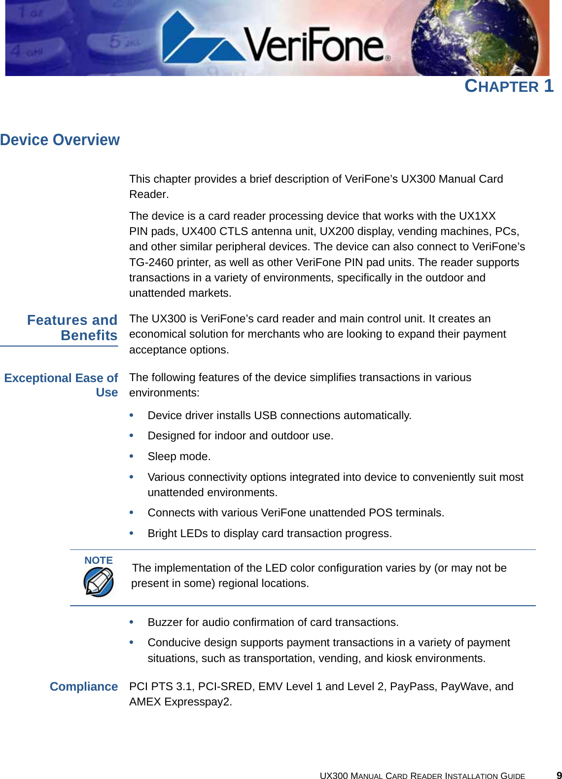 UX300 MANUAL CARD READER INSTALLATION GUIDE 9CHAPTER 1Device OverviewThis chapter provides a brief description of VeriFone’s UX300 Manual Card Reader.The device is a card reader processing device that works with the UX1XX PIN pads, UX400 CTLS antenna unit, UX200 display, vending machines, PCs, and other similar peripheral devices. The device can also connect to VeriFone’s TG-2460 printer, as well as other VeriFone PIN pad units. The reader supports transactions in a variety of environments, specifically in the outdoor and unattended markets.Features andBenefitsThe UX300 is VeriFone’s card reader and main control unit. It creates an economical solution for merchants who are looking to expand their payment acceptance options.Exceptional Ease ofUseThe following features of the device simplifies transactions in various environments:•Device driver installs USB connections automatically.•Designed for indoor and outdoor use.•Sleep mode.•Various connectivity options integrated into device to conveniently suit most unattended environments.•Connects with various VeriFone unattended POS terminals.•Bright LEDs to display card transaction progress.•Buzzer for audio confirmation of card transactions.•Conducive design supports payment transactions in a variety of payment situations, such as transportation, vending, and kiosk environments.CompliancePCI PTS 3.1, PCI-SRED, EMV Level 1 and Level 2, PayPass, PayWave, and AMEX Expresspay2.NOTEThe implementation of the LED color configuration varies by (or may not be present in some) regional locations.