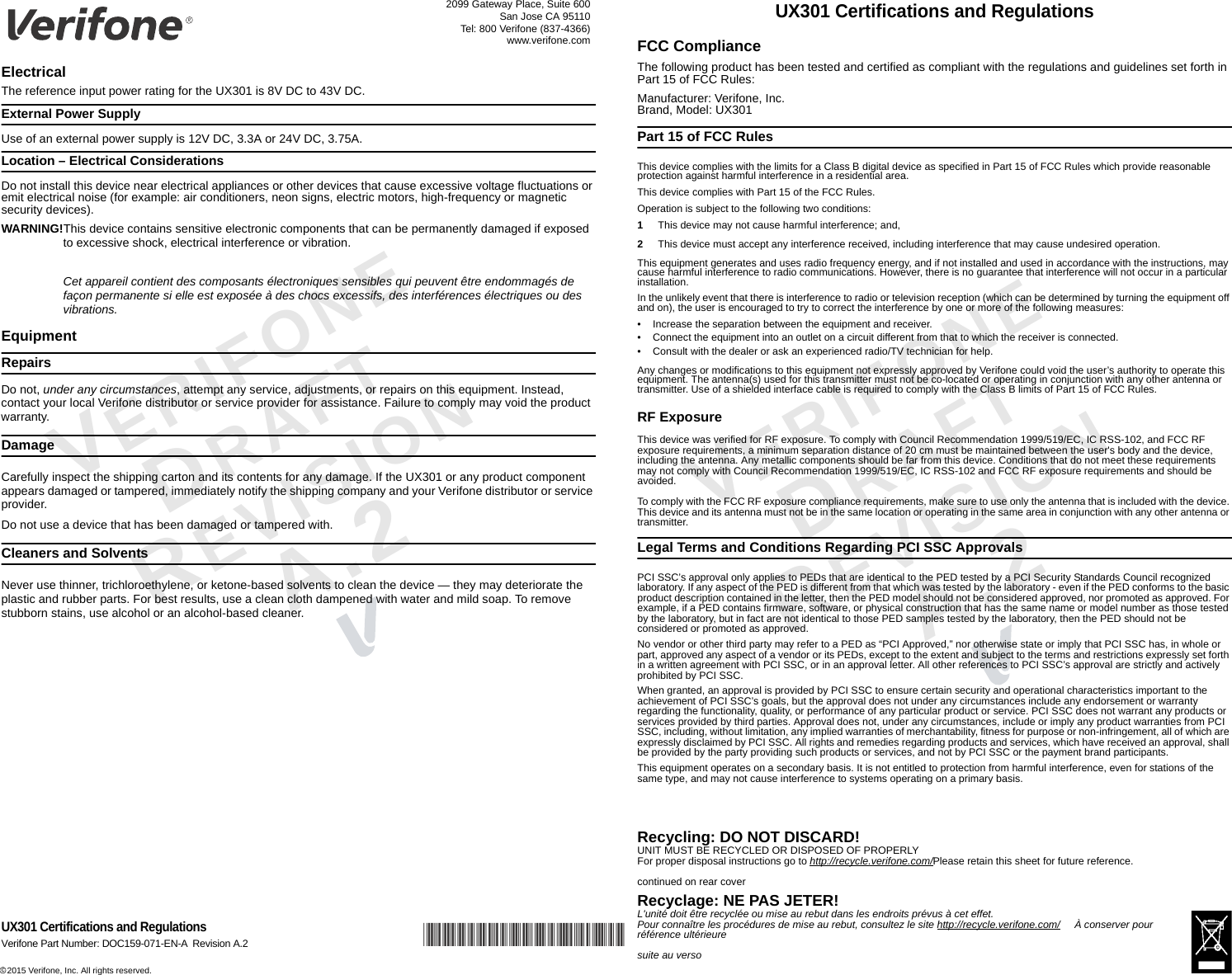 *DOC159-071-EN-A*c 2015 Verifone, Inc. All rights reserved. 2099 Gateway Place, Suite 600San Jose CA 95110Tel: 800 Verifone (837-4366)www.verifone.comUX301 Certifications and RegulationsVerifone Part Number: DOC159-071-EN-A Revision A.2VERIFONEDRAFT REVISION A.2 VERIFONEDRAFT REVISION A.2 ElectricalThe reference input power rating for the UX301 is 8V DC to 43V DC.External Power SupplyUse of an external power supply is 12V DC, 3.3A or 24V DC, 3.75A.Location – Electrical ConsiderationsDo not install this device near electrical appliances or other devices that cause excessive voltage fluctuations or emit electrical noise (for example: air conditioners, neon signs, electric motors, high-frequency or magnetic security devices).WARNING!This device contains sensitive electronic components that can be permanently damaged if exposed to excessive shock, electrical interference or vibration.Cet appareil contient des composants électroniques sensibles qui peuvent être endommagés de façon permanente si elle est exposée à des chocs excessifs, des interférences électriques ou des vibrations.EquipmentRepairsDo not, under any circumstances, attempt any service, adjustments, or repairs on this equipment. Instead, contact your local Verifone distributor or service provider for assistance. Failure to comply may void the product warranty.DamageCarefully inspect the shipping carton and its contents for any damage. If the UX301 or any product component appears damaged or tampered, immediately notify the shipping company and your Verifone distributor or service provider.Do not use a device that has been damaged or tampered with.Cleaners and SolventsNever use thinner, trichloroethylene, or ketone-based solvents to clean the device — they may deteriorate the plastic and rubber parts. For best results, use a clean cloth dampened with water and mild soap. To remove stubborn stains, use alcohol or an alcohol-based cleaner.UX301 Certifications and RegulationsFCC ComplianceThe following product has been tested and certified as compliant with the regulations and guidelines set forth in Part 15 of FCC Rules:Manufacturer: Verifone, Inc.Brand, Model: UX301Part 15 of FCC RulesThis device complies with the limits for a Class B digital device as specified in Part 15 of FCC Rules which provide reasonable protection against harmful interference in a residential area.This device complies with Part 15 of the FCC Rules.Operation is subject to the following two conditions:1This device may not cause harmful interference; and,2This device must accept any interference received, including interference that may cause undesired operation. This equipment generates and uses radio frequency energy, and if not installed and used in accordance with the instructions, may cause harmful interference to radio communications. However, there is no guarantee that interference will not occur in a particular installation. In the unlikely event that there is interference to radio or television reception (which can be determined by turning the equipment off and on), the user is encouraged to try to correct the interference by one or more of the following measures:• Increase the separation between the equipment and receiver.• Connect the equipment into an outlet on a circuit different from that to which the receiver is connected.• Consult with the dealer or ask an experienced radio/TV technician for help.Any changes or modifications to this equipment not expressly approved by Verifone could void the user’s authority to operate this equipment. The antenna(s) used for this transmitter must not be co-located or operating in conjunction with any other antenna or transmitter. Use of a shielded interface cable is required to comply with the Class B limits of Part 15 of FCC Rules.RF ExposureThis device was verified for RF exposure. To comply with Council Recommendation 1999/519/EC, IC RSS-102, and FCC RF exposure requirements, a minimum separation distance of 20 cm must be maintained between the user&apos;s body and the device, including the antenna. Any metallic components should be far from this device. Conditions that do not meet these requirements may not comply with Council Recommendation 1999/519/EC, IC RSS-102 and FCC RF exposure requirements and should be avoided.To comply with the FCC RF exposure compliance requirements, make sure to use only the antenna that is included with the device. This device and its antenna must not be in the same location or operating in the same area in conjunction with any other antenna or transmitter.Legal Terms and Conditions Regarding PCI SSC ApprovalsPCI SSC’s approval only applies to PEDs that are identical to the PED tested by a PCI Security Standards Council recognized laboratory. If any aspect of the PED is different from that which was tested by the laboratory - even if the PED conforms to the basic product description contained in the letter, then the PED model should not be considered approved, nor promoted as approved. For example, if a PED contains firmware, software, or physical construction that has the same name or model number as those tested by the laboratory, but in fact are not identical to those PED samples tested by the laboratory, then the PED should not be considered or promoted as approved.No vendor or other third party may refer to a PED as “PCI Approved,” nor otherwise state or imply that PCI SSC has, in whole or part, approved any aspect of a vendor or its PEDs, except to the extent and subject to the terms and restrictions expressly set forth in a written agreement with PCI SSC, or in an approval letter. All other references to PCI SSC’s approval are strictly and actively prohibited by PCI SSC.When granted, an approval is provided by PCI SSC to ensure certain security and operational characteristics important to the achievement of PCI SSC’s goals, but the approval does not under any circumstances include any endorsement or warranty regarding the functionality, quality, or performance of any particular product or service. PCI SSC does not warrant any products or services provided by third parties. Approval does not, under any circumstances, include or imply any product warranties from PCI SSC, including, without limitation, any implied warranties of merchantability, fitness for purpose or non-infringement, all of which are expressly disclaimed by PCI SSC. All rights and remedies regarding products and services, which have received an approval, shall be provided by the party providing such products or services, and not by PCI SSC or the payment brand participants.This equipment operates on a secondary basis. It is not entitled to protection from harmful interference, even for stations of the same type, and may not cause interference to systems operating on a primary basis.Recycling: DO NOT DISCARD! UNIT MUST BE RECYCLED OR DISPOSED OF PROPERLYFor proper disposal instructions go to http://recycle.verifone.com/Please retain this sheet for future reference.continued on rear coverRecyclage: NE PAS JETER! L&apos;unité doit être recyclée ou mise au rebut dans les endroits prévus à cet effet.Pour connaître les procédures de mise au rebut, consultez le site http://recycle.verifone.com/     À conserver pour référence ultérieuresuite au verso