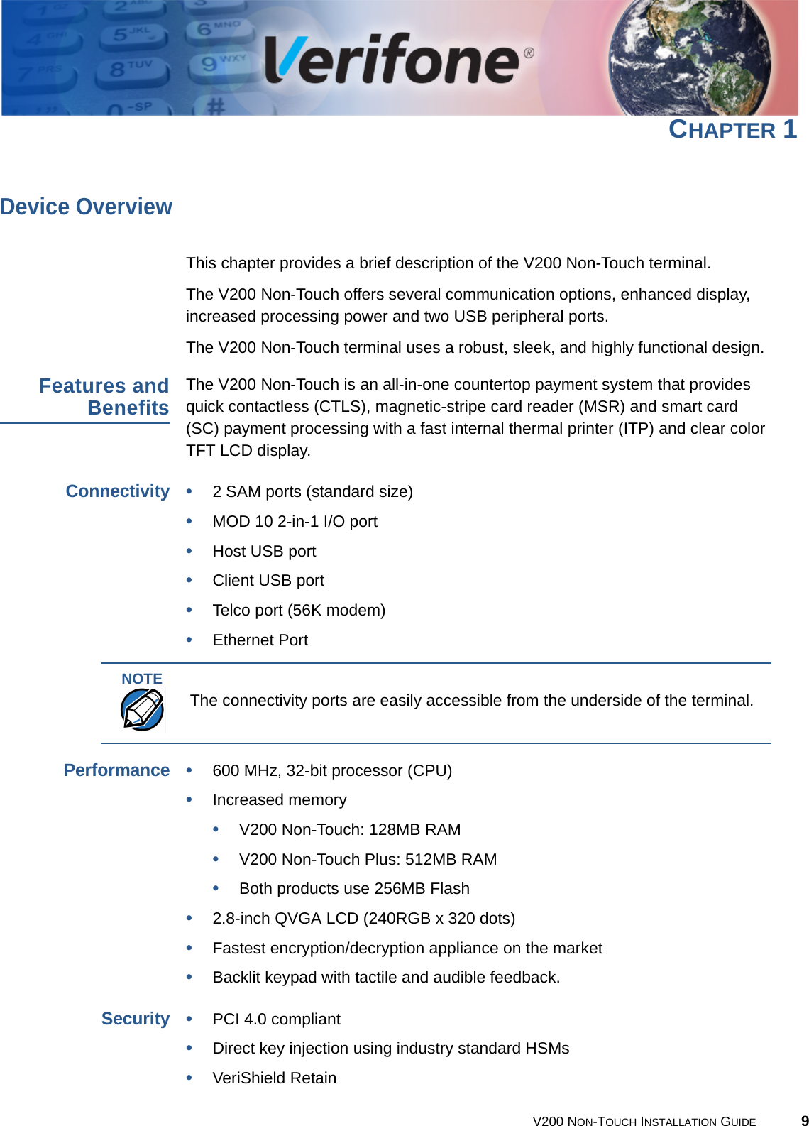 V200 NON-TOUCH INSTALLATION GUIDE 9CHAPTER 1Device OverviewThis chapter provides a brief description of the V200 Non-Touch terminal.The V200 Non-Touch offers several communication options, enhanced display, increased processing power and two USB peripheral ports.The V200 Non-Touch terminal uses a robust, sleek, and highly functional design.Features andBenefitsThe V200 Non-Touch is an all-in-one countertop payment system that provides quick contactless (CTLS), magnetic-stripe card reader (MSR) and smart card (SC) payment processing with a fast internal thermal printer (ITP) and clear color TFT LCD display.Connectivity•2 SAM ports (standard size)•MOD 10 2-in-1 I/O port•Host USB port•Client USB port•Telco port (56K modem)•Ethernet PortPerformance•600 MHz, 32-bit processor (CPU)•Increased memory •V200 Non-Touch: 128MB RAM•V200 Non-Touch Plus: 512MB RAM•Both products use 256MB Flash•2.8-inch QVGA LCD (240RGB x 320 dots)•Fastest encryption/decryption appliance on the market•Backlit keypad with tactile and audible feedback.Security•PCI 4.0 compliant•Direct key injection using industry standard HSMs•VeriShield RetainNOTEThe connectivity ports are easily accessible from the underside of the terminal.