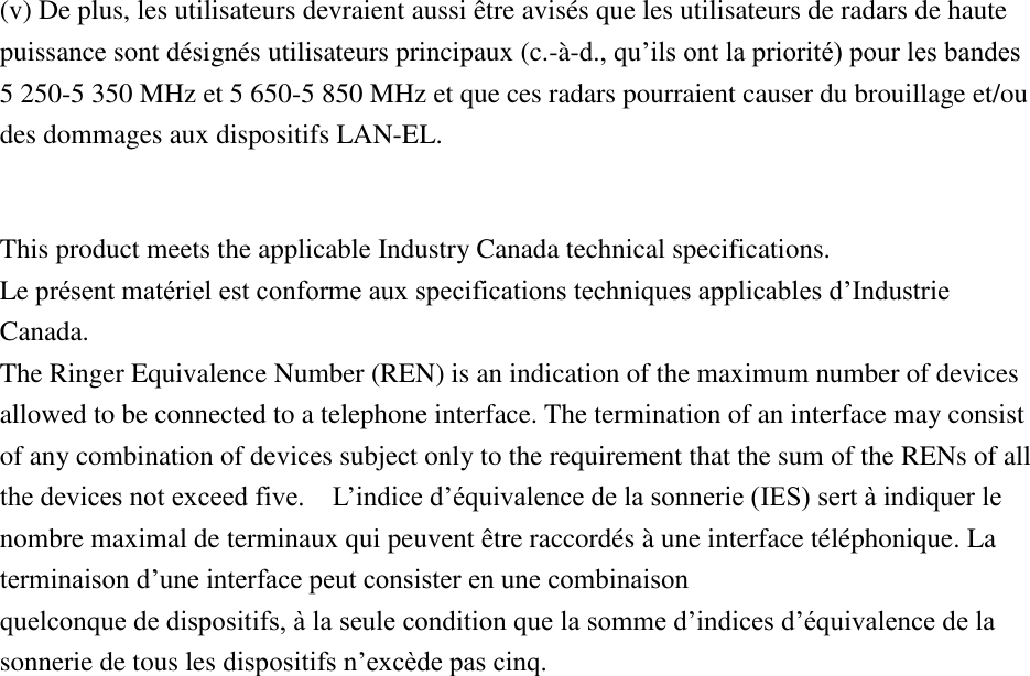 (v) De plus, les utilisateurs devraient aussi être avisés que les utilisateurs de radars de haute puissance sont désignés utilisateurs principaux (c.-à-d., qu’ils ont la priorité) pour les bandes 5 250-5 350 MHz et 5 650-5 850 MHz et que ces radars pourraient causer du brouillage et/ou des dommages aux dispositifs LAN-EL.  This product meets the applicable Industry Canada technical specifications.   Le présent matériel est conforme aux specifications techniques applicables d’Industrie Canada. The Ringer Equivalence Number (REN) is an indication of the maximum number of devices allowed to be connected to a telephone interface. The termination of an interface may consist of any combination of devices subject only to the requirement that the sum of the RENs of all the devices not exceed five.    L’indice d’équivalence de la sonnerie (IES) sert à indiquer le nombre maximal de terminaux qui peuvent être raccordés à une interface téléphonique. La terminaison d’une interface peut consister en une combinaison   quelconque de dispositifs, à la seule condition que la somme d’indices d’équivalence de la sonnerie de tous les dispositifs n’excède pas cinq.  