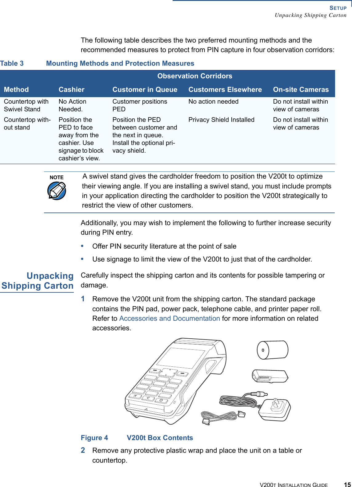 SETUPUnpacking Shipping CartonV200T INSTALLATION GUIDE 15The following table describes the two preferred mounting methods and the recommended measures to protect from PIN capture in four observation corridors:Additionally, you may wish to implement the following to further increase security during PIN entry.•Offer PIN security literature at the point of sale•Use signage to limit the view of the V200t to just that of the cardholder.UnpackingShipping CartonCarefully inspect the shipping carton and its contents for possible tampering or damage.1Remove the V200t unit from the shipping carton. The standard package contains the PIN pad, power pack, telephone cable, and printer paper roll. Refer to Accessories and Documentation for more information on related accessories.Figure 4 V200t Box Contents2Remove any protective plastic wrap and place the unit on a table or countertop.Table 3 Mounting Methods and Protection MeasuresObservation CorridorsMethod Cashier Customer in Queue Customers Elsewhere On-site CamerasCountertop with Swivel StandNo Action Needed.Customer positions PEDNo action needed Do not install within view of camerasCountertop with-out standPosition the PED to face away from the cashier. Use signage to block cashier’s view.Position the PED between customer and the next in queue. Install the optional pri-vacy shield.Privacy Shield Installed Do not install within view of camerasNOTEA swivel stand gives the cardholder freedom to position the V200t to optimize their viewing angle. If you are installing a swivel stand, you must include prompts in your application directing the cardholder to position the V200t strategically to restrict the view of other customers.