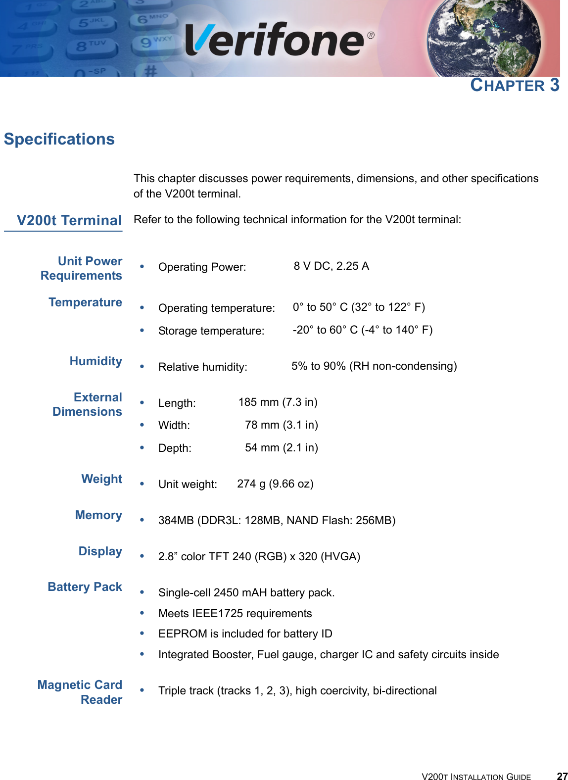 V200T INSTALLATION GUIDE 27CHAPTER 3SpecificationsThis chapter discusses power requirements, dimensions, and other specifications of the V200t terminal.V200t Terminal Refer to the following technical information for the V200t terminal:Unit PowerRequirementsTemperatureHumidityExternalDimensionsWeightMemoryDisplayBattery PackMagnetic CardReader•Operating Power: 8 V DC, 2.25 A•Operating temperature: 0° to 50° C (32° to 122° F) •Storage temperature: -20° to 60° C (-4° to 140° F)•Relative humidity: 5% to 90% (RH non-condensing)•Length: 185 mm (7.3 in)•Width: 78 mm (3.1 in)•Depth: 54 mm (2.1 in)•Unit weight: 274 g (9.66 oz)•384MB (DDR3L: 128MB, NAND Flash: 256MB)•2.8” color TFT 240 (RGB) x 320 (HVGA)•Single-cell 2450 mAH battery pack.•Meets IEEE1725 requirements•EEPROM is included for battery ID•Integrated Booster, Fuel gauge, charger IC and safety circuits inside •Triple track (tracks 1, 2, 3), high coercivity, bi-directional