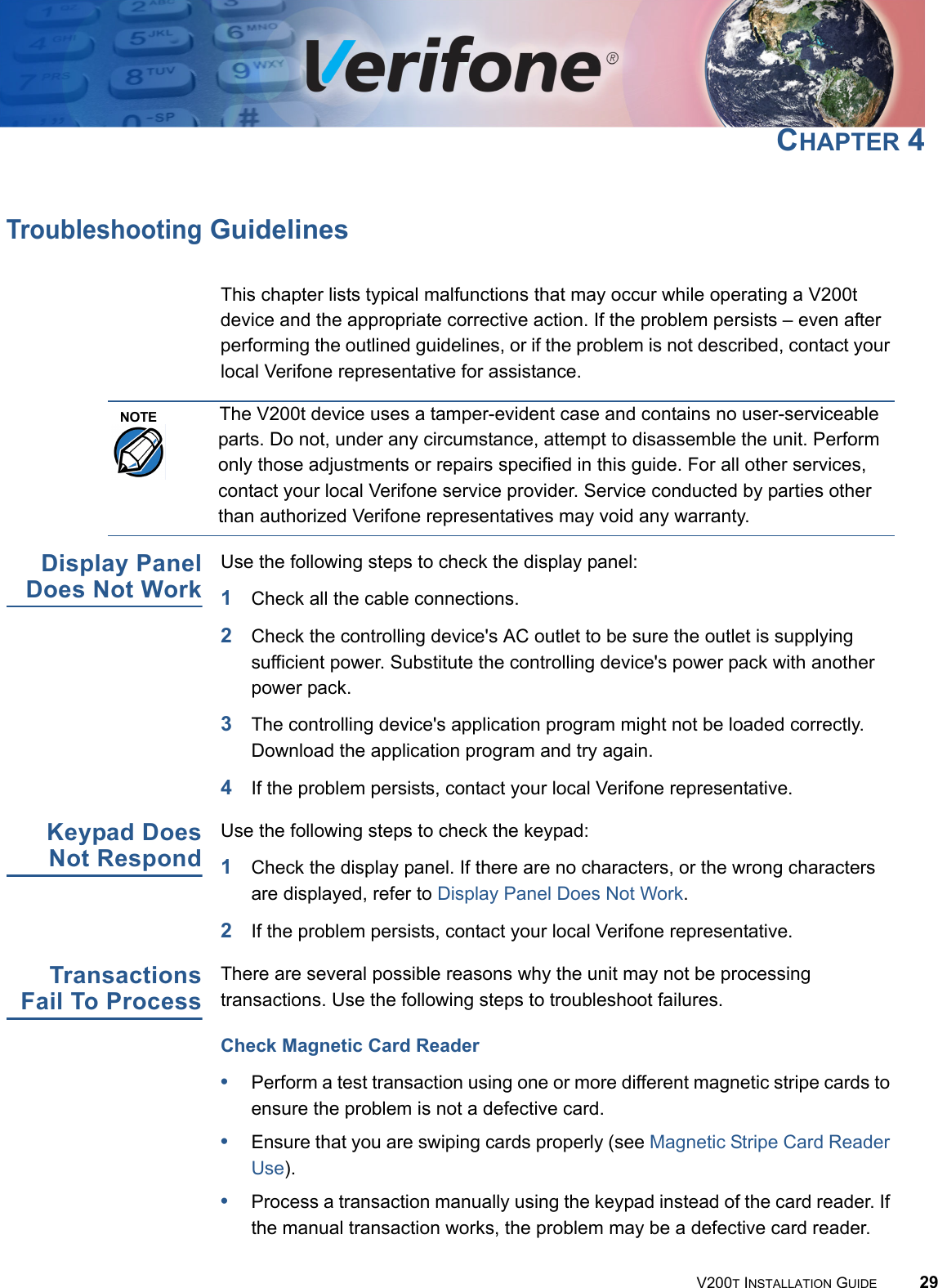 V200T INSTALLATION GUIDE 29CHAPTER 4Troubleshooting GuidelinesThis chapter lists typical malfunctions that may occur while operating a V200t device and the appropriate corrective action. If the problem persists – even after performing the outlined guidelines, or if the problem is not described, contact your local Verifone representative for assistance.Display PanelDoes Not WorkUse the following steps to check the display panel:1Check all the cable connections.2Check the controlling device&apos;s AC outlet to be sure the outlet is supplying sufficient power. Substitute the controlling device&apos;s power pack with another power pack.3The controlling device&apos;s application program might not be loaded correctly. Download the application program and try again.4If the problem persists, contact your local Verifone representative.Keypad DoesNot RespondUse the following steps to check the keypad:1Check the display panel. If there are no characters, or the wrong characters are displayed, refer to Display Panel Does Not Work.2If the problem persists, contact your local Verifone representative.TransactionsFail To ProcessThere are several possible reasons why the unit may not be processing transactions. Use the following steps to troubleshoot failures.Check Magnetic Card Reader•Perform a test transaction using one or more different magnetic stripe cards to ensure the problem is not a defective card.•Ensure that you are swiping cards properly (see Magnetic Stripe Card Reader Use).•Process a transaction manually using the keypad instead of the card reader. If the manual transaction works, the problem may be a defective card reader.NOTEThe V200t device uses a tamper-evident case and contains no user-serviceable parts. Do not, under any circumstance, attempt to disassemble the unit. Perform only those adjustments or repairs specified in this guide. For all other services, contact your local Verifone service provider. Service conducted by parties other than authorized Verifone representatives may void any warranty.