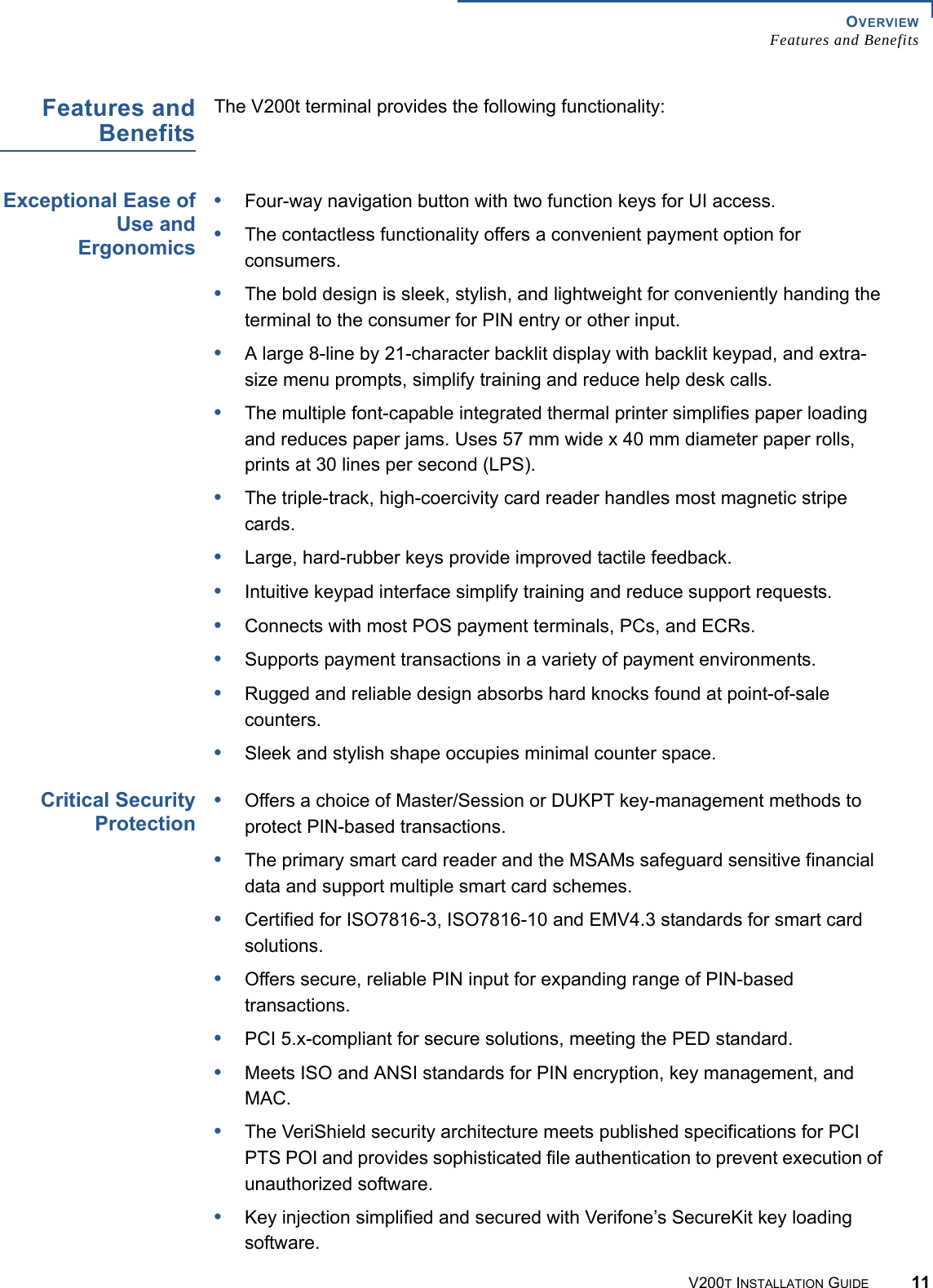 OVERVIEWFeatures and BenefitsV200T INSTALLATION GUIDE 11Features andBenefitsThe V200t terminal provides the following functionality:Exceptional Ease ofUse andErgonomics•Four-way navigation button with two function keys for UI access.•The contactless functionality offers a convenient payment option for consumers.•The bold design is sleek, stylish, and lightweight for conveniently handing the terminal to the consumer for PIN entry or other input.•A large 8-line by 21-character backlit display with backlit keypad, and extra-size menu prompts, simplify training and reduce help desk calls.•The multiple font-capable integrated thermal printer simplifies paper loading and reduces paper jams. Uses 57 mm wide x 40 mm diameter paper rolls, prints at 30 lines per second (LPS).•The triple-track, high-coercivity card reader handles most magnetic stripe cards.•Large, hard-rubber keys provide improved tactile feedback.•Intuitive keypad interface simplify training and reduce support requests.•Connects with most POS payment terminals, PCs, and ECRs.•Supports payment transactions in a variety of payment environments.•Rugged and reliable design absorbs hard knocks found at point-of-sale counters.•Sleek and stylish shape occupies minimal counter space.Critical SecurityProtection•Offers a choice of Master/Session or DUKPT key-management methods to protect PIN-based transactions.•The primary smart card reader and the MSAMs safeguard sensitive financial data and support multiple smart card schemes.•Certified for ISO7816-3, ISO7816-10 and EMV4.3 standards for smart card solutions. •Offers secure, reliable PIN input for expanding range of PIN-based transactions.•PCI 5.x-compliant for secure solutions, meeting the PED standard.•Meets ISO and ANSI standards for PIN encryption, key management, and MAC.•The VeriShield security architecture meets published specifications for PCI PTS POI and provides sophisticated file authentication to prevent execution of unauthorized software.•Key injection simplified and secured with Verifone’s SecureKit key loading software.