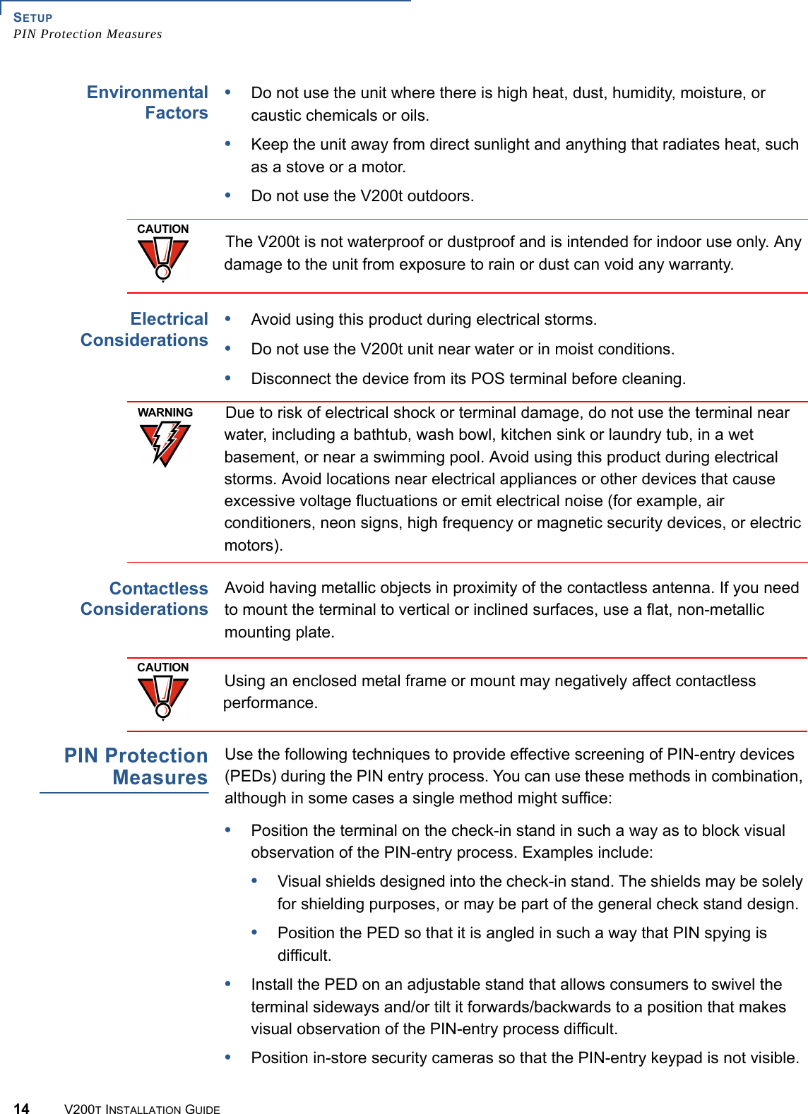 SETUPPIN Protection Measures14 V200T INSTALLATION GUIDEEnvironmentalFactors•Do not use the unit where there is high heat, dust, humidity, moisture, or caustic chemicals or oils.•Keep the unit away from direct sunlight and anything that radiates heat, such as a stove or a motor.•Do not use the V200t outdoors.  ElectricalConsiderations•Avoid using this product during electrical storms.•Do not use the V200t unit near water or in moist conditions.•Disconnect the device from its POS terminal before cleaning.ContactlessConsiderationsAvoid having metallic objects in proximity of the contactless antenna. If you need to mount the terminal to vertical or inclined surfaces, use a flat, non-metallic mounting plate.PIN ProtectionMeasuresUse the following techniques to provide effective screening of PIN-entry devices (PEDs) during the PIN entry process. You can use these methods in combination, although in some cases a single method might suffice:•Position the terminal on the check-in stand in such a way as to block visual observation of the PIN-entry process. Examples include:•Visual shields designed into the check-in stand. The shields may be solely for shielding purposes, or may be part of the general check stand design.•Position the PED so that it is angled in such a way that PIN spying is difficult.•Install the PED on an adjustable stand that allows consumers to swivel the terminal sideways and/or tilt it forwards/backwards to a position that makes visual observation of the PIN-entry process difficult.•Position in-store security cameras so that the PIN-entry keypad is not visible.CAUTIONThe V200t is not waterproof or dustproof and is intended for indoor use only. Any damage to the unit from exposure to rain or dust can void any warranty.WARNINGDue to risk of electrical shock or terminal damage, do not use the terminal near water, including a bathtub, wash bowl, kitchen sink or laundry tub, in a wet basement, or near a swimming pool. Avoid using this product during electrical storms. Avoid locations near electrical appliances or other devices that cause excessive voltage fluctuations or emit electrical noise (for example, air conditioners, neon signs, high frequency or magnetic security devices, or electric motors).CAUTIONUsing an enclosed metal frame or mount may negatively affect contactless performance.