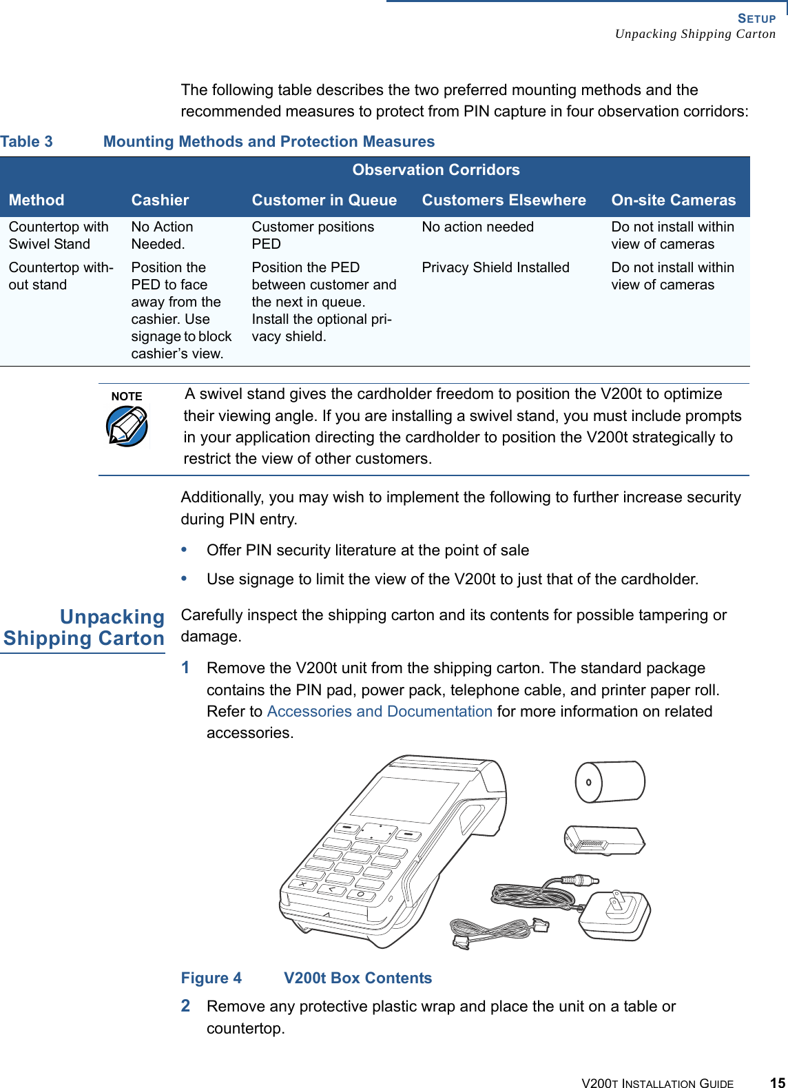 SETUPUnpacking Shipping CartonV200T INSTALLATION GUIDE 15The following table describes the two preferred mounting methods and the recommended measures to protect from PIN capture in four observation corridors:Additionally, you may wish to implement the following to further increase security during PIN entry.•Offer PIN security literature at the point of sale•Use signage to limit the view of the V200t to just that of the cardholder.UnpackingShipping CartonCarefully inspect the shipping carton and its contents for possible tampering or damage.1Remove the V200t unit from the shipping carton. The standard package contains the PIN pad, power pack, telephone cable, and printer paper roll. Refer to Accessories and Documentation for more information on related accessories.Figure 4 V200t Box Contents2Remove any protective plastic wrap and place the unit on a table or countertop.Table 3 Mounting Methods and Protection MeasuresObservation CorridorsMethod Cashier Customer in Queue Customers Elsewhere On-site CamerasCountertop with Swivel StandNo Action Needed.Customer positions PEDNo action needed Do not install within view of camerasCountertop with-out standPosition the PED to face away from the cashier. Use signage to block cashier’s view.Position the PED between customer and the next in queue. Install the optional pri-vacy shield.Privacy Shield Installed Do not install within view of camerasNOTEA swivel stand gives the cardholder freedom to position the V200t to optimize their viewing angle. If you are installing a swivel stand, you must include prompts in your application directing the cardholder to position the V200t strategically to restrict the view of other customers.