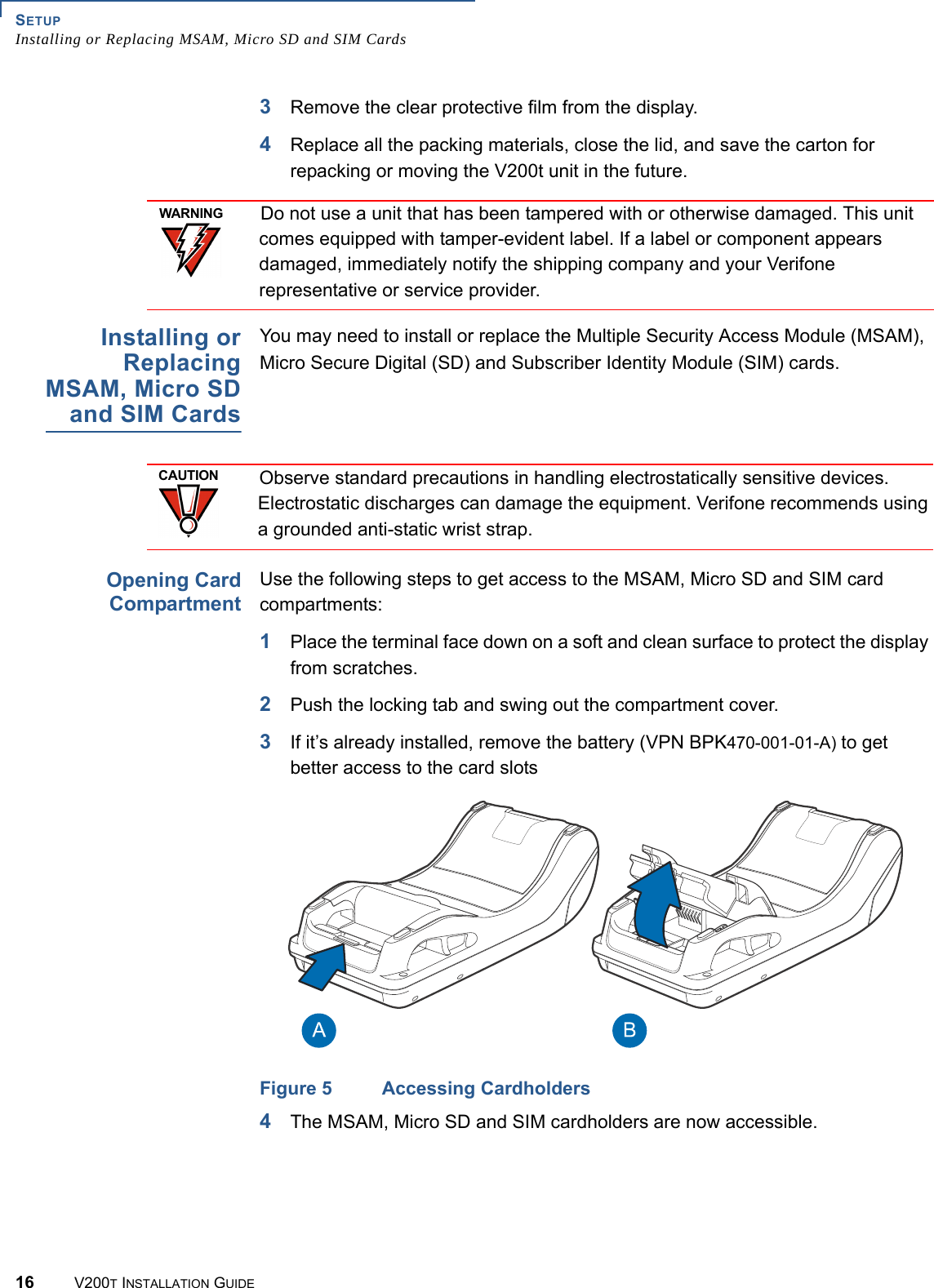 SETUPInstalling or Replacing MSAM, Micro SD and SIM Cards16 V200T INSTALLATION GUIDE3Remove the clear protective film from the display.4Replace all the packing materials, close the lid, and save the carton for repacking or moving the V200t unit in the future.  Installing orReplacingMSAM, Micro SDand SIM CardsYou may need to install or replace the Multiple Security Access Module (MSAM), Micro Secure Digital (SD) and Subscriber Identity Module (SIM) cards.Opening CardCompartmentUse the following steps to get access to the MSAM, Micro SD and SIM card compartments:1Place the terminal face down on a soft and clean surface to protect the display from scratches.2Push the locking tab and swing out the compartment cover.3If it’s already installed, remove the battery (VPN BPK470-001-01-A) to get better access to the card slotsFigure 5 Accessing Cardholders4The MSAM, Micro SD and SIM cardholders are now accessible.WARNINGDo not use a unit that has been tampered with or otherwise damaged. This unit comes equipped with tamper-evident label. If a label or component appears damaged, immediately notify the shipping company and your Verifone representative or service provider.CAUTIONObserve standard precautions in handling electrostatically sensitive devices. Electrostatic discharges can damage the equipment. Verifone recommends using a grounded anti-static wrist strap.