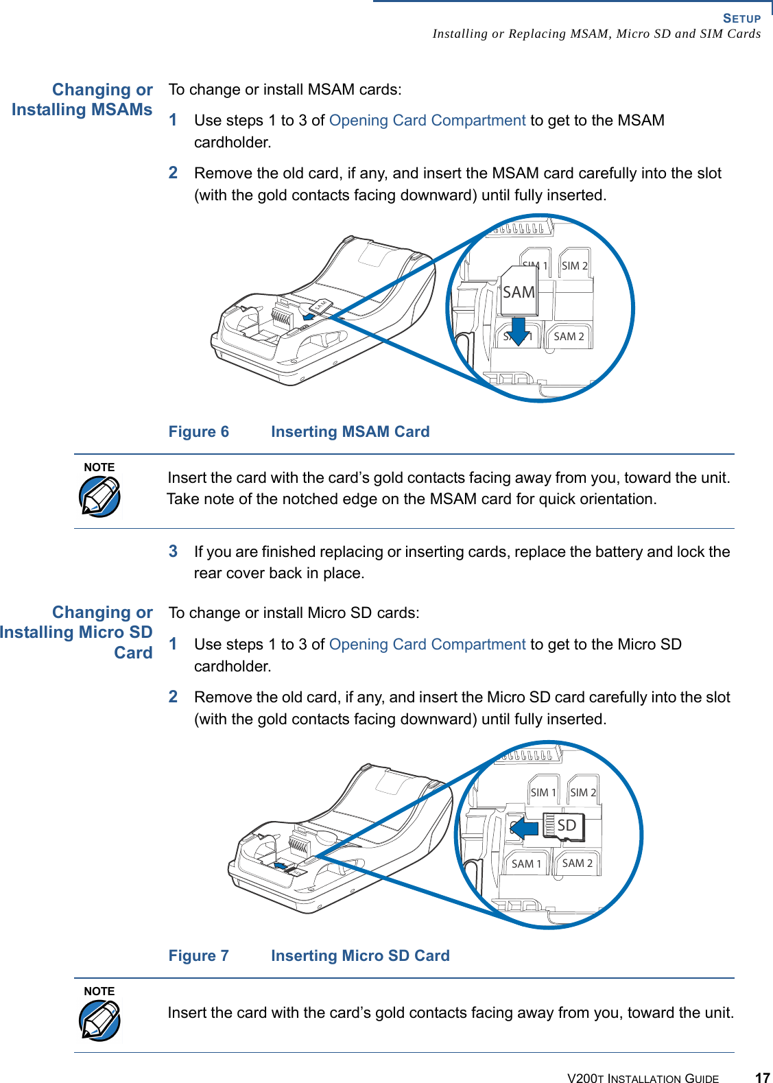 SETUPInstalling or Replacing MSAM, Micro SD and SIM CardsV200T INSTALLATION GUIDE 17Changing orInstalling MSAMsTo change or install MSAM cards:1Use steps 1 to 3 of Opening Card Compartment to get to the MSAM cardholder.2Remove the old card, if any, and insert the MSAM card carefully into the slot (with the gold contacts facing downward) until fully inserted.Figure 6 Inserting MSAM Card3If you are finished replacing or inserting cards, replace the battery and lock the rear cover back in place.Changing orInstalling Micro SDCardTo change or install Micro SD cards:1Use steps 1 to 3 of Opening Card Compartment to get to the Micro SD cardholder.2Remove the old card, if any, and insert the Micro SD card carefully into the slot (with the gold contacts facing downward) until fully inserted.Figure 7 Inserting Micro SD Card3!-3)- 3)-3$3!- 3!-3!-NOTEInsert the card with the card’s gold contacts facing away from you, toward the unit. Take note of the notched edge on the MSAM card for quick orientation.3$3)- 3)-3$3!- 3!-3$NOTEInsert the card with the card’s gold contacts facing away from you, toward the unit.