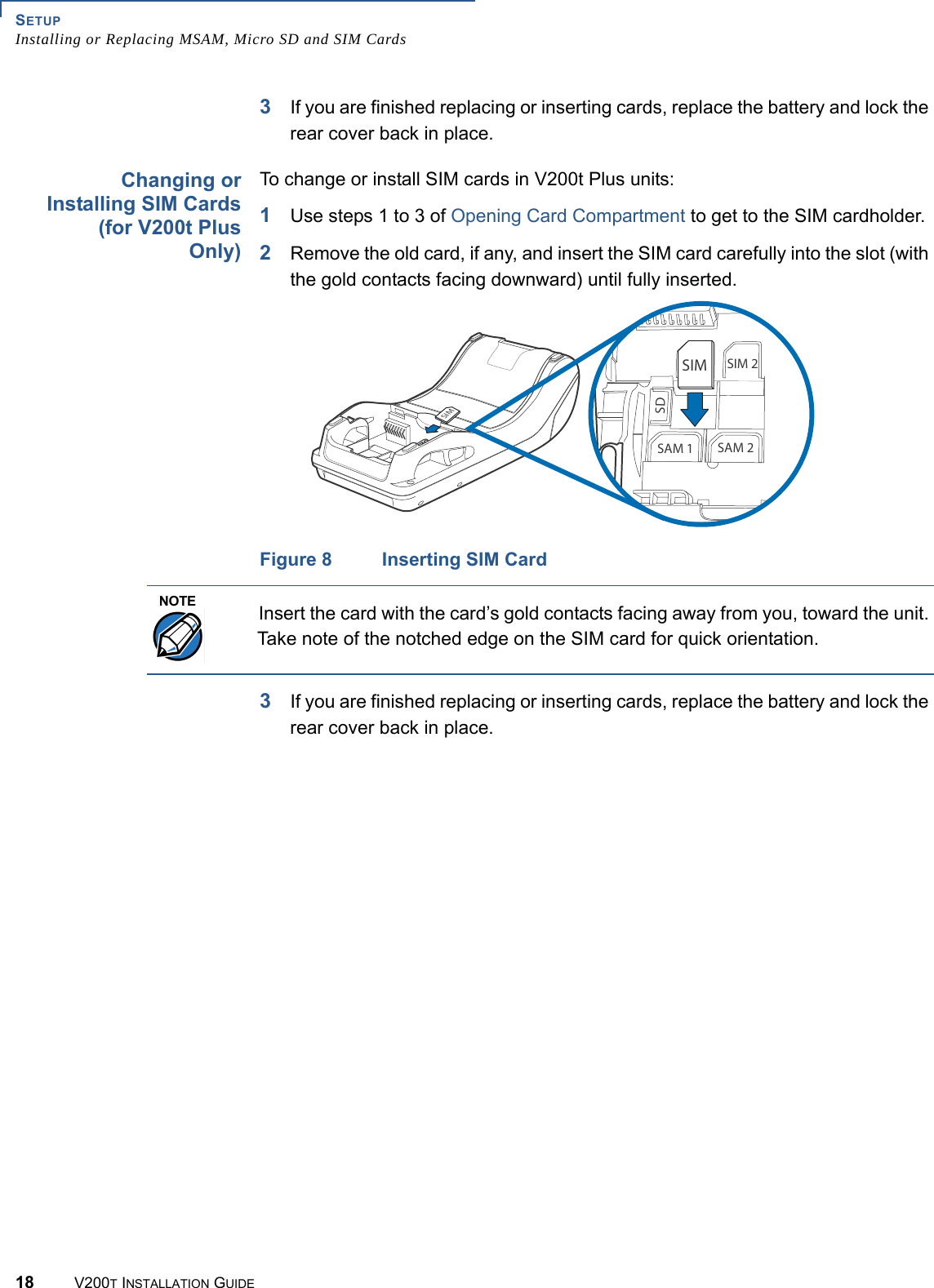 SETUPInstalling or Replacing MSAM, Micro SD and SIM Cards18 V200T INSTALLATION GUIDE3If you are finished replacing or inserting cards, replace the battery and lock the rear cover back in place.Changing orInstalling SIM Cards(for V200t PlusOnly)To change or install SIM cards in V200t Plus units:1Use steps 1 to 3 of Opening Card Compartment to get to the SIM cardholder.2Remove the old card, if any, and insert the SIM card carefully into the slot (with the gold contacts facing downward) until fully inserted.Figure 8 Inserting SIM Card3If you are finished replacing or inserting cards, replace the battery and lock the rear cover back in place. 3)-3)- 3)-3$3!- 3!-3)-NOTEInsert the card with the card’s gold contacts facing away from you, toward the unit. Take note of the notched edge on the SIM card for quick orientation.