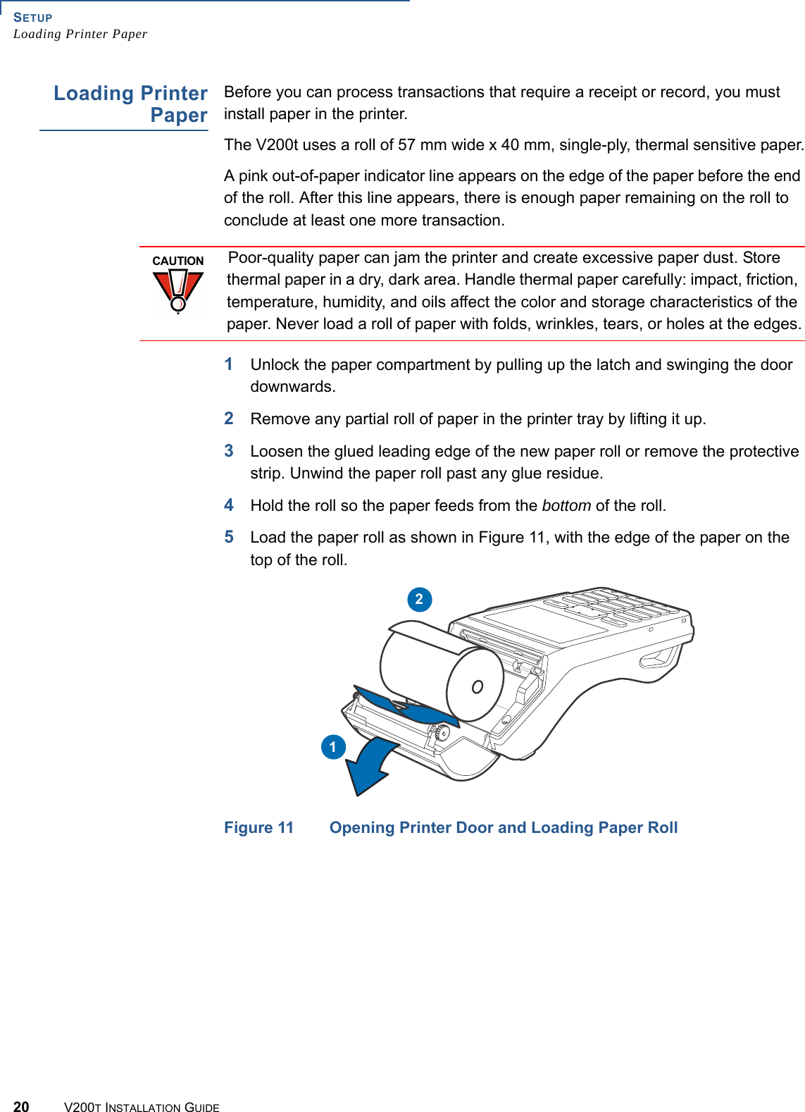 SETUPLoading Printer Paper20 V200T INSTALLATION GUIDELoading PrinterPaperBefore you can process transactions that require a receipt or record, you must install paper in the printer.The V200t uses a roll of 57 mm wide x 40 mm, single-ply, thermal sensitive paper.A pink out-of-paper indicator line appears on the edge of the paper before the end of the roll. After this line appears, there is enough paper remaining on the roll to conclude at least one more transaction.1Unlock the paper compartment by pulling up the latch and swinging the door downwards.2Remove any partial roll of paper in the printer tray by lifting it up.3Loosen the glued leading edge of the new paper roll or remove the protective strip. Unwind the paper roll past any glue residue.4Hold the roll so the paper feeds from the bottom of the roll.5Load the paper roll as shown in Figure 11, with the edge of the paper on the top of the roll.Figure 11 Opening Printer Door and Loading Paper RollCAUTIONPoor-quality paper can jam the printer and create excessive paper dust. Store thermal paper in a dry, dark area. Handle thermal paper carefully: impact, friction, temperature, humidity, and oils affect the color and storage characteristics of the paper. Never load a roll of paper with folds, wrinkles, tears, or holes at the edges.12