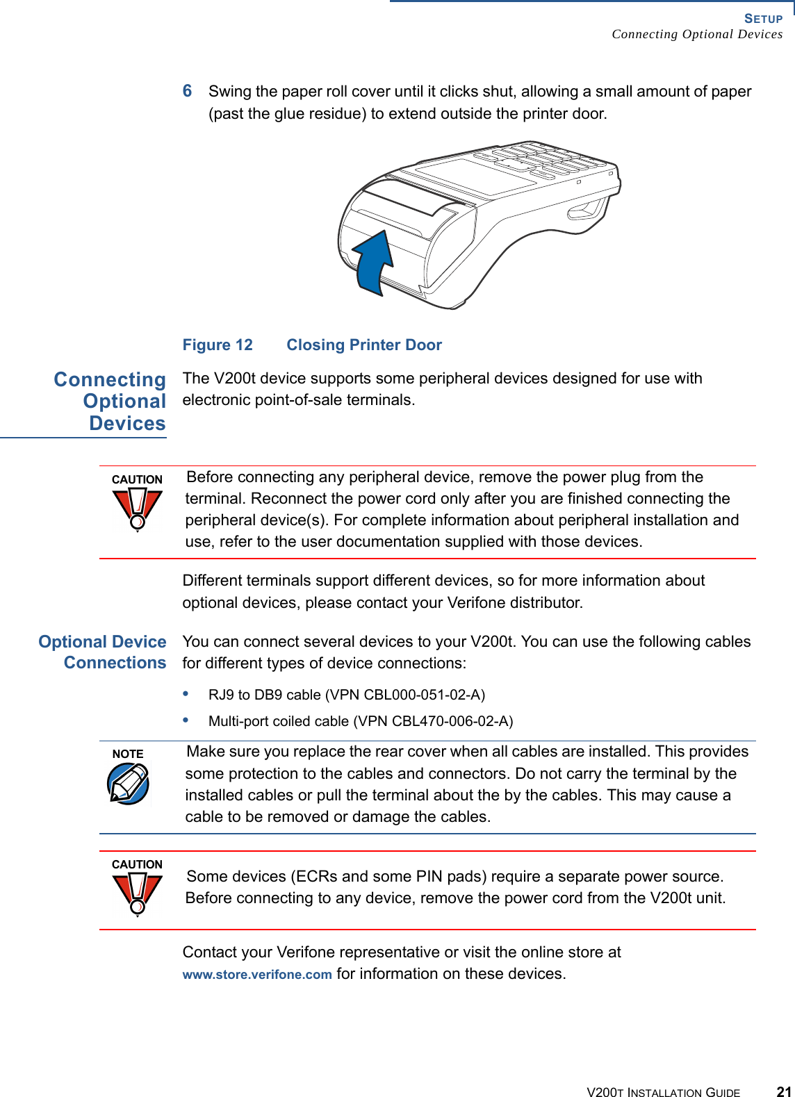 SETUPConnecting Optional DevicesV200T INSTALLATION GUIDE 216Swing the paper roll cover until it clicks shut, allowing a small amount of paper (past the glue residue) to extend outside the printer door.Figure 12 Closing Printer DoorConnectingOptionalDevicesThe V200t device supports some peripheral devices designed for use with electronic point-of-sale terminals.Different terminals support different devices, so for more information about optional devices, please contact your Verifone distributor.Optional DeviceConnectionsYou can connect several devices to your V200t. You can use the following cables for different types of device connections:•RJ9 to DB9 cable (VPN CBL000-051-02-A)•Multi-port coiled cable (VPN CBL470-006-02-A)Contact your Verifone representative or visit the online store at www.store.verifone.com for information on these devices.CAUTIONBefore connecting any peripheral device, remove the power plug from the terminal. Reconnect the power cord only after you are finished connecting the peripheral device(s). For complete information about peripheral installation and use, refer to the user documentation supplied with those devices.NOTEMake sure you replace the rear cover when all cables are installed. This provides some protection to the cables and connectors. Do not carry the terminal by the installed cables or pull the terminal about the by the cables. This may cause a cable to be removed or damage the cables.CAUTIONSome devices (ECRs and some PIN pads) require a separate power source. Before connecting to any device, remove the power cord from the V200t unit.