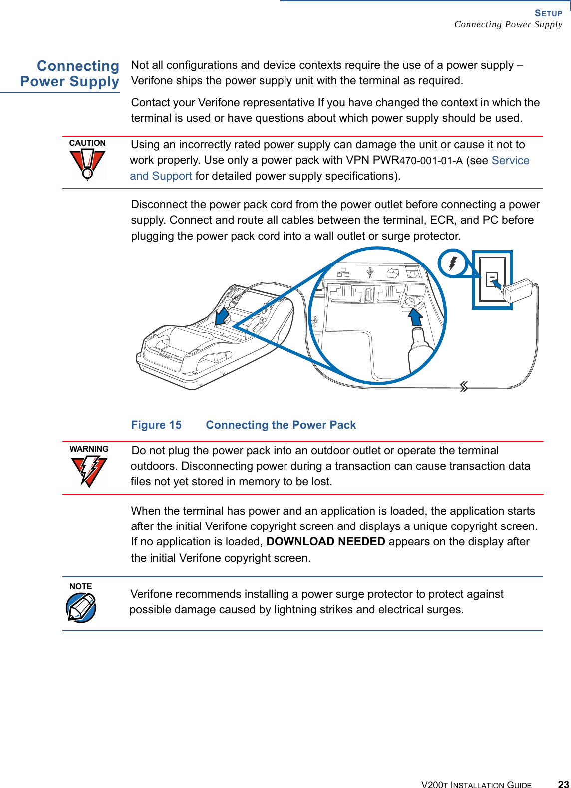 SETUPConnecting Power SupplyV200T INSTALLATION GUIDE 23ConnectingPower SupplyNot all configurations and device contexts require the use of a power supply – Verifone ships the power supply unit with the terminal as required.Contact your Verifone representative If you have changed the context in which the terminal is used or have questions about which power supply should be used.Disconnect the power pack cord from the power outlet before connecting a power supply. Connect and route all cables between the terminal, ECR, and PC before plugging the power pack cord into a wall outlet or surge protector.Figure 15 Connecting the Power PackWhen the terminal has power and an application is loaded, the application starts after the initial Verifone copyright screen and displays a unique copyright screen. If no application is loaded, DOWNLOAD NEEDED appears on the display after the initial Verifone copyright screen.CAUTIONUsing an incorrectly rated power supply can damage the unit or cause it not to work properly. Use only a power pack with VPN PWR470-001-01-A (see Service and Support for detailed power supply specifications).WARNINGDo not plug the power pack into an outdoor outlet or operate the terminal outdoors. Disconnecting power during a transaction can cause transaction data files not yet stored in memory to be lost.NOTEVerifone recommends installing a power surge protector to protect against possible damage caused by lightning strikes and electrical surges.