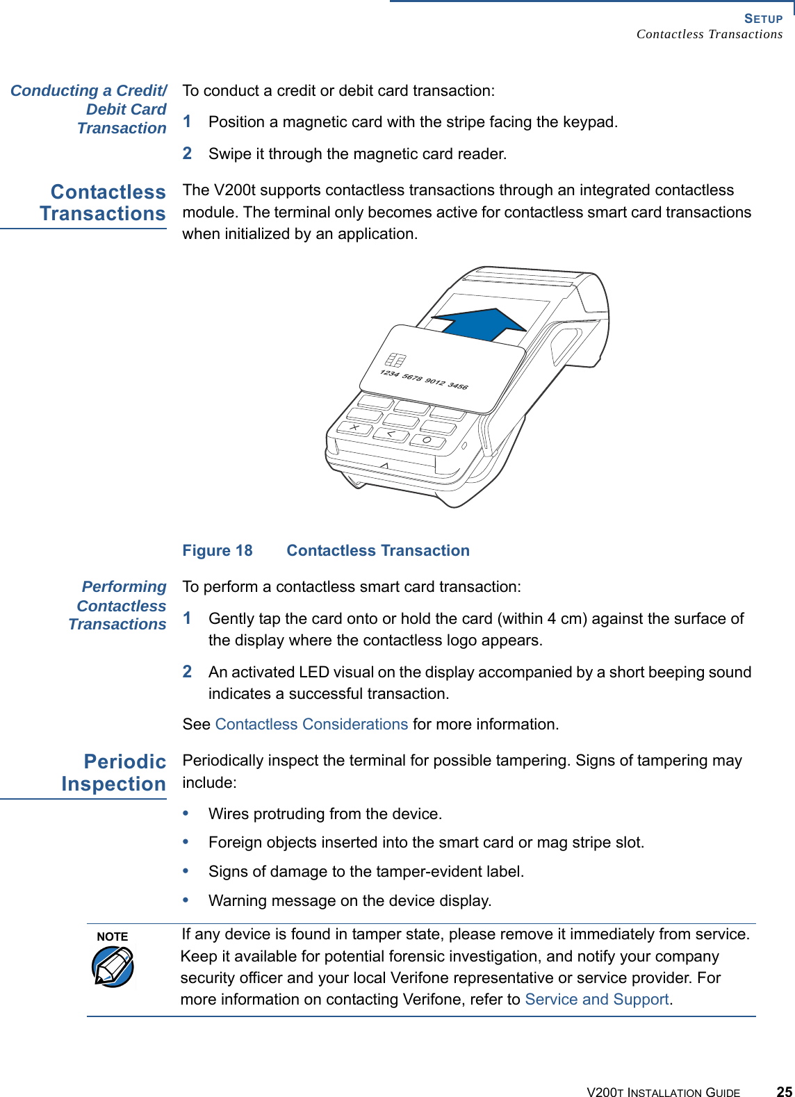 SETUPContactless TransactionsV200T INSTALLATION GUIDE 25Conducting a Credit/Debit CardTransactionTo conduct a credit or debit card transaction:1Position a magnetic card with the stripe facing the keypad.2Swipe it through the magnetic card reader.ContactlessTransactionsThe V200t supports contactless transactions through an integrated contactless module. The terminal only becomes active for contactless smart card transactions when initialized by an application.Figure 18 Contactless TransactionPerformingContactlessTransactionsTo perform a contactless smart card transaction:1Gently tap the card onto or hold the card (within 4 cm) against the surface of the display where the contactless logo appears.2An activated LED visual on the display accompanied by a short beeping sound indicates a successful transaction.See Contactless Considerations for more information.PeriodicInspectionPeriodically inspect the terminal for possible tampering. Signs of tampering may include: •Wires protruding from the device.•Foreign objects inserted into the smart card or mag stripe slot.•Signs of damage to the tamper-evident label.•Warning message on the device display.NOTEIf any device is found in tamper state, please remove it immediately from service. Keep it available for potential forensic investigation, and notify your company security officer and your local Verifone representative or service provider. For more information on contacting Verifone, refer to Service and Support.