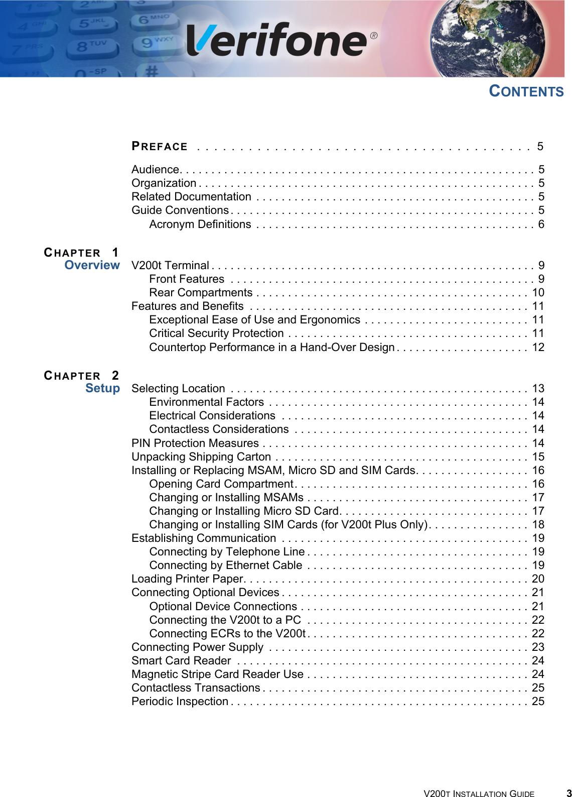 V200T INSTALLATION GUIDE 3CONTENTSPREFACE  . . . . . . . . . . . . . . . . . . . . . . . . . . . . . . . . . . . . . . .  5Audience. . . . . . . . . . . . . . . . . . . . . . . . . . . . . . . . . . . . . . . . . . . . . . . . . . . . . . . . 5Organization . . . . . . . . . . . . . . . . . . . . . . . . . . . . . . . . . . . . . . . . . . . . . . . . . . . . . 5Related Documentation  . . . . . . . . . . . . . . . . . . . . . . . . . . . . . . . . . . . . . . . . . . . . 5Guide Conventions. . . . . . . . . . . . . . . . . . . . . . . . . . . . . . . . . . . . . . . . . . . . . . . . 5Acronym Definitions  . . . . . . . . . . . . . . . . . . . . . . . . . . . . . . . . . . . . . . . . . . . . 6CHAPTER 1Overview V200t Terminal . . . . . . . . . . . . . . . . . . . . . . . . . . . . . . . . . . . . . . . . . . . . . . . . . . . 9Front Features  . . . . . . . . . . . . . . . . . . . . . . . . . . . . . . . . . . . . . . . . . . . . . . . . 9Rear Compartments . . . . . . . . . . . . . . . . . . . . . . . . . . . . . . . . . . . . . . . . . . . 10Features and Benefits  . . . . . . . . . . . . . . . . . . . . . . . . . . . . . . . . . . . . . . . . . . . . 11Exceptional Ease of Use and Ergonomics . . . . . . . . . . . . . . . . . . . . . . . . . . 11Critical Security Protection . . . . . . . . . . . . . . . . . . . . . . . . . . . . . . . . . . . . . . 11Countertop Performance in a Hand-Over Design . . . . . . . . . . . . . . . . . . . . . 12CHAPTER 2Setup Selecting Location  . . . . . . . . . . . . . . . . . . . . . . . . . . . . . . . . . . . . . . . . . . . . . . . 13Environmental Factors  . . . . . . . . . . . . . . . . . . . . . . . . . . . . . . . . . . . . . . . . . 14Electrical Considerations  . . . . . . . . . . . . . . . . . . . . . . . . . . . . . . . . . . . . . . . 14Contactless Considerations  . . . . . . . . . . . . . . . . . . . . . . . . . . . . . . . . . . . . . 14PIN Protection Measures . . . . . . . . . . . . . . . . . . . . . . . . . . . . . . . . . . . . . . . . . . 14Unpacking Shipping Carton . . . . . . . . . . . . . . . . . . . . . . . . . . . . . . . . . . . . . . . . 15Installing or Replacing MSAM, Micro SD and SIM Cards. . . . . . . . . . . . . . . . . . 16Opening Card Compartment. . . . . . . . . . . . . . . . . . . . . . . . . . . . . . . . . . . . . 16Changing or Installing MSAMs . . . . . . . . . . . . . . . . . . . . . . . . . . . . . . . . . . . 17Changing or Installing Micro SD Card. . . . . . . . . . . . . . . . . . . . . . . . . . . . . . 17Changing or Installing SIM Cards (for V200t Plus Only). . . . . . . . . . . . . . . . 18Establishing Communication  . . . . . . . . . . . . . . . . . . . . . . . . . . . . . . . . . . . . . . . 19Connecting by Telephone Line . . . . . . . . . . . . . . . . . . . . . . . . . . . . . . . . . . . 19Connecting by Ethernet Cable . . . . . . . . . . . . . . . . . . . . . . . . . . . . . . . . . . . 19Loading Printer Paper. . . . . . . . . . . . . . . . . . . . . . . . . . . . . . . . . . . . . . . . . . . . . 20Connecting Optional Devices . . . . . . . . . . . . . . . . . . . . . . . . . . . . . . . . . . . . . . . 21Optional Device Connections . . . . . . . . . . . . . . . . . . . . . . . . . . . . . . . . . . . . 21Connecting the V200t to a PC  . . . . . . . . . . . . . . . . . . . . . . . . . . . . . . . . . . . 22Connecting ECRs to the V200t . . . . . . . . . . . . . . . . . . . . . . . . . . . . . . . . . . . 22Connecting Power Supply  . . . . . . . . . . . . . . . . . . . . . . . . . . . . . . . . . . . . . . . . . 23Smart Card Reader  . . . . . . . . . . . . . . . . . . . . . . . . . . . . . . . . . . . . . . . . . . . . . . 24Magnetic Stripe Card Reader Use . . . . . . . . . . . . . . . . . . . . . . . . . . . . . . . . . . . 24Contactless Transactions . . . . . . . . . . . . . . . . . . . . . . . . . . . . . . . . . . . . . . . . . . 25Periodic Inspection . . . . . . . . . . . . . . . . . . . . . . . . . . . . . . . . . . . . . . . . . . . . . . . 25