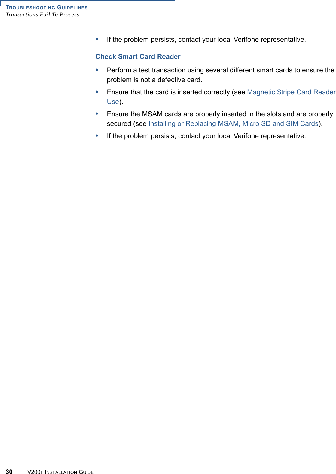 TROUBLESHOOTING GUIDELINESTransactions Fail To Process30 V200T INSTALLATION GUIDE•If the problem persists, contact your local Verifone representative.Check Smart Card Reader•Perform a test transaction using several different smart cards to ensure the problem is not a defective card.•Ensure that the card is inserted correctly (see Magnetic Stripe Card Reader Use).•Ensure the MSAM cards are properly inserted in the slots and are properly secured (see Installing or Replacing MSAM, Micro SD and SIM Cards).•If the problem persists, contact your local Verifone representative.