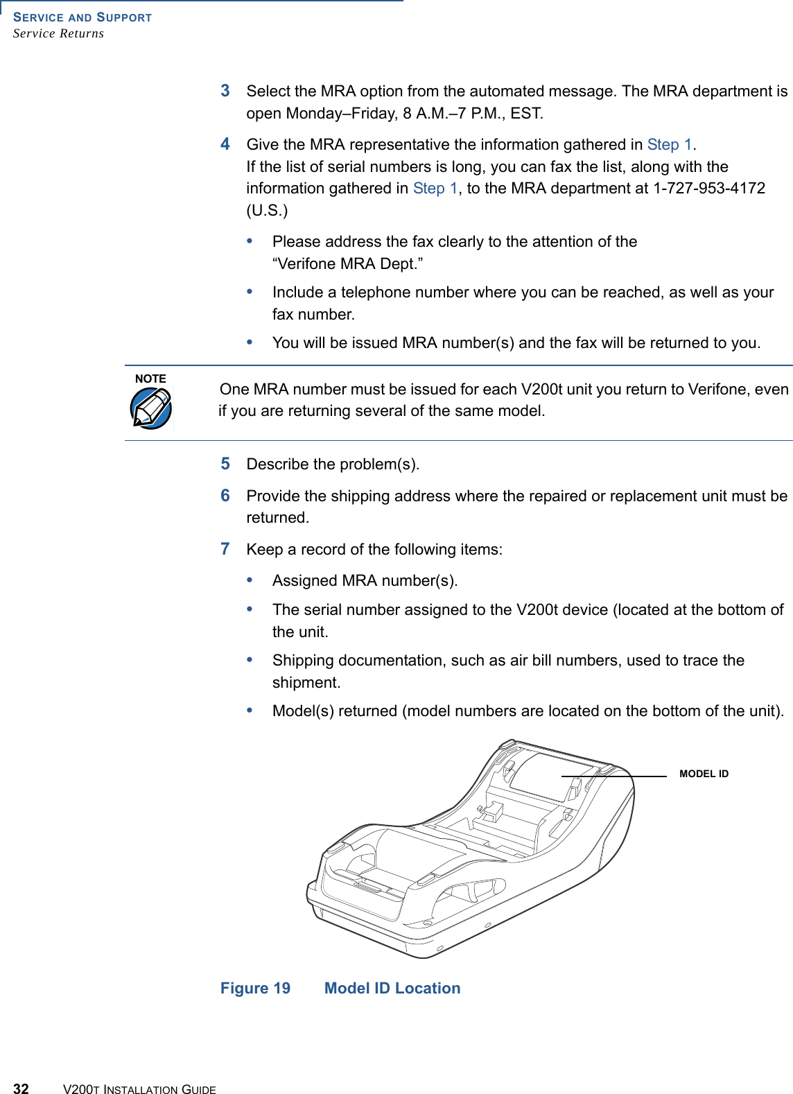 SERVICE AND SUPPORTService Returns32 V200T INSTALLATION GUIDE3Select the MRA option from the automated message. The MRA department is open Monday–Friday, 8 A.M.–7 P.M., EST.4Give the MRA representative the information gathered in Step 1.If the list of serial numbers is long, you can fax the list, along with the information gathered in Step 1, to the MRA department at 1-727-953-4172 (U.S.)•Please address the fax clearly to the attention of the“Verifone MRA Dept.”•Include a telephone number where you can be reached, as well as your fax number.•You will be issued MRA number(s) and the fax will be returned to you.  5Describe the problem(s).6Provide the shipping address where the repaired or replacement unit must be returned.7Keep a record of the following items:•Assigned MRA number(s).•The serial number assigned to the V200t device (located at the bottom of the unit.•Shipping documentation, such as air bill numbers, used to trace the shipment.•Model(s) returned (model numbers are located on the bottom of the unit).Figure 19 Model ID LocationNOTEOne MRA number must be issued for each V200t unit you return to Verifone, even if you are returning several of the same model.MODEL ID