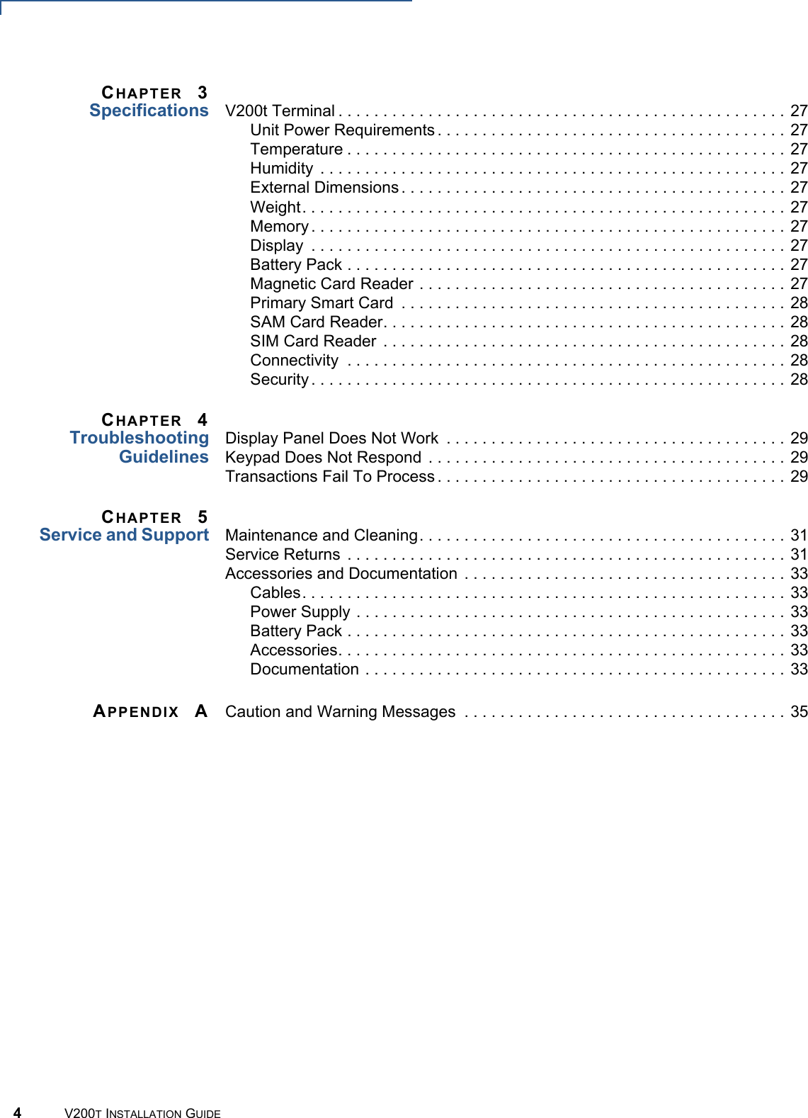 4V200T INSTALLATION GUIDECHAPTER 3Specifications V200t Terminal . . . . . . . . . . . . . . . . . . . . . . . . . . . . . . . . . . . . . . . . . . . . . . . . . . 27Unit Power Requirements . . . . . . . . . . . . . . . . . . . . . . . . . . . . . . . . . . . . . . . 27Temperature . . . . . . . . . . . . . . . . . . . . . . . . . . . . . . . . . . . . . . . . . . . . . . . . . 27Humidity  . . . . . . . . . . . . . . . . . . . . . . . . . . . . . . . . . . . . . . . . . . . . . . . . . . . . 27External Dimensions . . . . . . . . . . . . . . . . . . . . . . . . . . . . . . . . . . . . . . . . . . . 27Weight. . . . . . . . . . . . . . . . . . . . . . . . . . . . . . . . . . . . . . . . . . . . . . . . . . . . . . 27Memory . . . . . . . . . . . . . . . . . . . . . . . . . . . . . . . . . . . . . . . . . . . . . . . . . . . . . 27Display  . . . . . . . . . . . . . . . . . . . . . . . . . . . . . . . . . . . . . . . . . . . . . . . . . . . . . 27Battery Pack . . . . . . . . . . . . . . . . . . . . . . . . . . . . . . . . . . . . . . . . . . . . . . . . . 27Magnetic Card Reader . . . . . . . . . . . . . . . . . . . . . . . . . . . . . . . . . . . . . . . . . 27Primary Smart Card  . . . . . . . . . . . . . . . . . . . . . . . . . . . . . . . . . . . . . . . . . . . 28SAM Card Reader. . . . . . . . . . . . . . . . . . . . . . . . . . . . . . . . . . . . . . . . . . . . . 28SIM Card Reader  . . . . . . . . . . . . . . . . . . . . . . . . . . . . . . . . . . . . . . . . . . . . . 28Connectivity  . . . . . . . . . . . . . . . . . . . . . . . . . . . . . . . . . . . . . . . . . . . . . . . . . 28Security . . . . . . . . . . . . . . . . . . . . . . . . . . . . . . . . . . . . . . . . . . . . . . . . . . . . . 28CHAPTER 4TroubleshootingGuidelinesDisplay Panel Does Not Work  . . . . . . . . . . . . . . . . . . . . . . . . . . . . . . . . . . . . . . 29Keypad Does Not Respond  . . . . . . . . . . . . . . . . . . . . . . . . . . . . . . . . . . . . . . . . 29Transactions Fail To Process . . . . . . . . . . . . . . . . . . . . . . . . . . . . . . . . . . . . . . . 29CHAPTER 5Service and Support Maintenance and Cleaning. . . . . . . . . . . . . . . . . . . . . . . . . . . . . . . . . . . . . . . . . 31Service Returns  . . . . . . . . . . . . . . . . . . . . . . . . . . . . . . . . . . . . . . . . . . . . . . . . . 31Accessories and Documentation . . . . . . . . . . . . . . . . . . . . . . . . . . . . . . . . . . . . 33Cables. . . . . . . . . . . . . . . . . . . . . . . . . . . . . . . . . . . . . . . . . . . . . . . . . . . . . . 33Power Supply . . . . . . . . . . . . . . . . . . . . . . . . . . . . . . . . . . . . . . . . . . . . . . . . 33Battery Pack . . . . . . . . . . . . . . . . . . . . . . . . . . . . . . . . . . . . . . . . . . . . . . . . . 33Accessories. . . . . . . . . . . . . . . . . . . . . . . . . . . . . . . . . . . . . . . . . . . . . . . . . . 33Documentation . . . . . . . . . . . . . . . . . . . . . . . . . . . . . . . . . . . . . . . . . . . . . . . 33APPENDIX ACaution and Warning Messages  . . . . . . . . . . . . . . . . . . . . . . . . . . . . . . . . . . . . 35