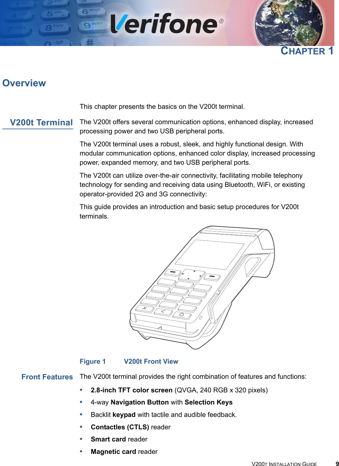 V200T INSTALLATION GUIDE 9CHAPTER 1OverviewThis chapter presents the basics on the V200t terminal.V200t Terminal The V200t offers several communication options, enhanced display, increased processing power and two USB peripheral ports.The V200t terminal uses a robust, sleek, and highly functional design. With modular communication options, enhanced color display, increased processing power, expanded memory, and two USB peripheral ports.The V200t can utilize over-the-air connectivity, facilitating mobile telephony technology for sending and receiving data using Bluetooth, WiFi, or existing operator-provided 2G and 3G connectivity:This guide provides an introduction and basic setup procedures for V200t terminals.Figure 1 V200t Front ViewFront Features The V200t terminal provides the right combination of features and functions:•2.8-inch TFT color screen (QVGA, 240 RGB x 320 pixels) •4-way Navigation Button with Selection Keys•Backlit keypad with tactile and audible feedback.•Contactles (CTLS) reader•Smart card reader•Magnetic card reader