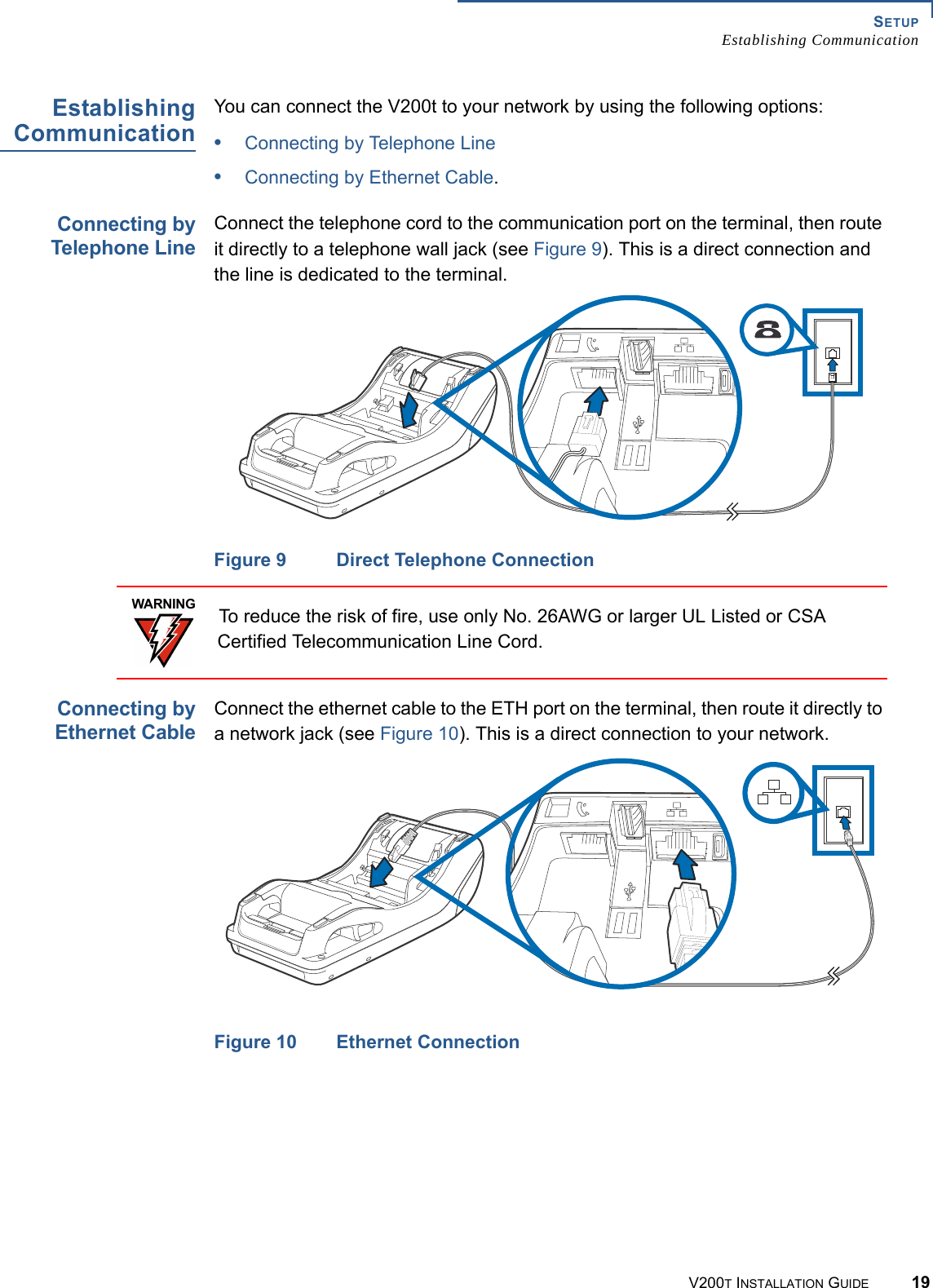 SETUPEstablishing CommunicationV200T INSTALLATION GUIDE 19EstablishingCommunicationYou can connect the V200t to your network by using the following options: •Connecting by Telephone Line•Connecting by Ethernet Cable.Connecting byTelephone LineConnect the telephone cord to the communication port on the terminal, then route it directly to a telephone wall jack (see Figure 9). This is a direct connection and the line is dedicated to the terminal.Figure 9 Direct Telephone ConnectionConnecting byEthernet CableConnect the ethernet cable to the ETH port on the terminal, then route it directly to a network jack (see Figure 10). This is a direct connection to your network.Figure 10 Ethernet ConnectionWARNINGTo reduce the risk of fire, use only No. 26AWG or larger UL Listed or CSA Certified Telecommunication Line Cord.