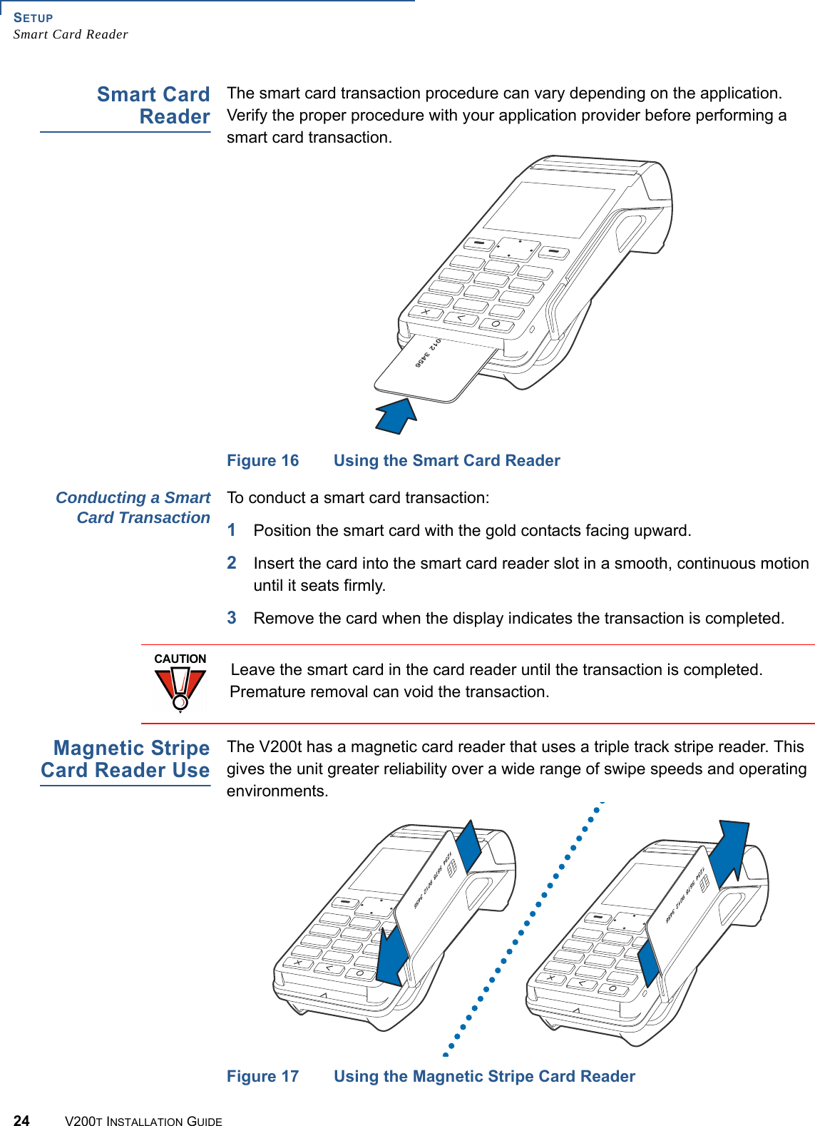 SETUPSmart Card Reader24 V200T INSTALLATION GUIDESmart CardReaderThe smart card transaction procedure can vary depending on the application. Verify the proper procedure with your application provider before performing a smart card transaction.Figure 16 Using the Smart Card ReaderConducting a SmartCard Transaction To conduct a smart card transaction:1Position the smart card with the gold contacts facing upward.2Insert the card into the smart card reader slot in a smooth, continuous motion until it seats firmly.3Remove the card when the display indicates the transaction is completed.Magnetic StripeCard Reader UseThe V200t has a magnetic card reader that uses a triple track stripe reader. This gives the unit greater reliability over a wide range of swipe speeds and operating environments.Figure 17 Using the Magnetic Stripe Card ReaderCAUTIONLeave the smart card in the card reader until the transaction is completed. Premature removal can void the transaction.